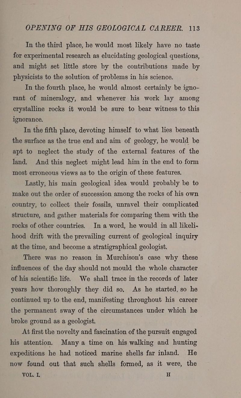 In the third place, he would most likely have no taste for experimental research as elucidating geological questions, and might set little store by the contributions made by physicists to the solution of problems in his science. In the fourth place, he would almost certainly be igno- rant of mineralogy, and whenever his work lay among crystalline rocks it would be sure to bear witness to this ignorance, In the fifth place, devoting himself to what lies beneath the surface as the true end and aim of geology, he would be apt to neglect the study of the external features of the land. And this neglect might lead him in the end to form most erroneous views as to the origin of these features. Lastly, his main geological idea would probably be to make out the order of succession among the rocks of his own country, to collect their fossils, unravel their complicated structure, and gather materials for comparing them with the rocks of other countries. In a word, he would in all likeli- hood drift with the prevailing current of geological inquiry at the time, and become a stratigraphical geologist. There was no reason in Murchison’s case why these influences of the day should not mould the whole character of his scientific life. We shall trace in the records of later years how thoroughly they did so, As he started, so he continued up to the end, manifesting throughout his career the permanent sway of the circumstances under which he broke ground as a geologist. At first the novelty and fascination of the Ai engaged his attention. Many a time on his walking and hunting expeditions he had noticed marine shells far inland. He now found out that such shells formed, as it were, the VOL. I, © H