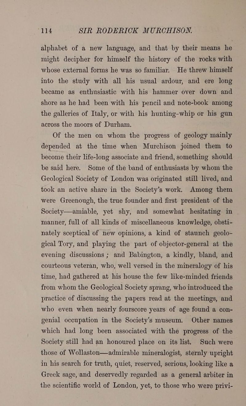 alphabet of a new language, and that by their means he might decipher for himself the history of the rocks with whose external forms he was so familiar. He threw himself into the study with all his usual ardour, and ere long became as enthusiastic with his hammer over down and shore as he had been with his pencil and note-book among the galleries of Italy, or with his hunting-whip or his gun across the moors of Durham. Of the men on whom the progress of geology mainly depended at the time when Murchison joined them to become their life-long associate and friend, something should be said here. Some of the band of enthusiasts by whom the Geological Society of London was originated still lived, and took an active share in the Society’s work. Among them were Greenough, the true founder and first president of the Society—amiable, yet shy, and somewhat hesitating in manner, full of all kinds of miscellaneous knowledge, obsti- nately sceptical of new opinions, a kind of staunch geolo- gical Tory, and playing the part of objector-general at the evening discussions ; and Babington, a kindly, bland, and courteous veteran, who, well versed in the mineralogy of his time, had gathered at his house the few like-minded friends from whom the Geological Society sprang, who introduced the practice of discussing the papers read at the meetings, and who even when nearly fourscore years of age found a con- genial occupation in the Society’s museum. Other names which had long been associated with the progress of the Society still had an honoured place on its list. Such were those of Wollaston—admirable mineralogist, sternly upright in his search for truth, quiet, reserved, serious, looking like a Greek sage, and deservedly regarded as a general arbiter in the scientific world of London, yet, to those who were privi-
