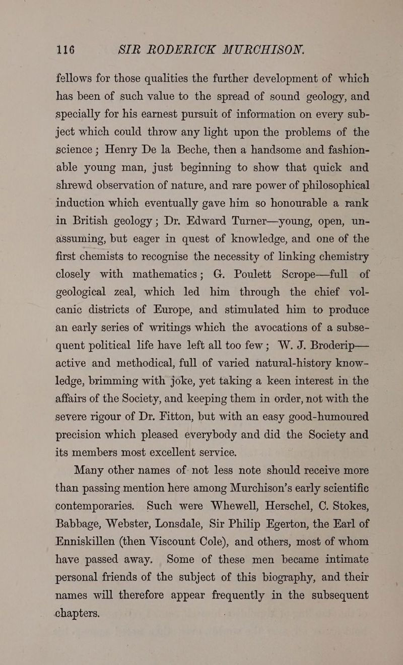 fellows for those qualities the further development of which has been of such value to the spread of sound geology, and specially for his earnest pursuit of information on every sub- ject which could throw any light upon the problems of the science ; Henry De la Beche, then a handsome and fashion- able young man, just beginning to show that quick and shrewd observation of nature, and rare power of philosophical induction which eventually gave him so honourable a rank in British geology ; Dr. Edward Turner—young, open, un- assuming, but eager in quest of knowledge, and one of the first chemists to recognise the necessity of linking chemistry closely with mathematics; G. Poulett Scrope—full of geological zeal, which led him through the chief vol- canic districts of Europe, and stimulated him to produce an early series of writings which the avocations of a subse- quent political life have left all too few; W. J. Broderip— active and methodical, full of varied natural-history know- ledge, brimming with joke, yet taking a keen interest in the affairs of the Society, and keeping them in order, not with the severe rigour of Dr. Fitton, but with an easy good-humoured precision which pleased everybody and did the Society and its members most excellent service. Many other names of not less note should receive more than passing mention here among Murchison’s early scientific contemporaries. Such were Whewell, Herschel, C. Stokes, Babbage, Webster, Lonsdale, Sir Philip Egerton, the Earl of Enniskillen (then Viscount Cole), and others, most of whom have passed away. Some of these men became intimate personal friends of the subject of this biography, and their names will therefore appear frequently in the subsequent chapters.