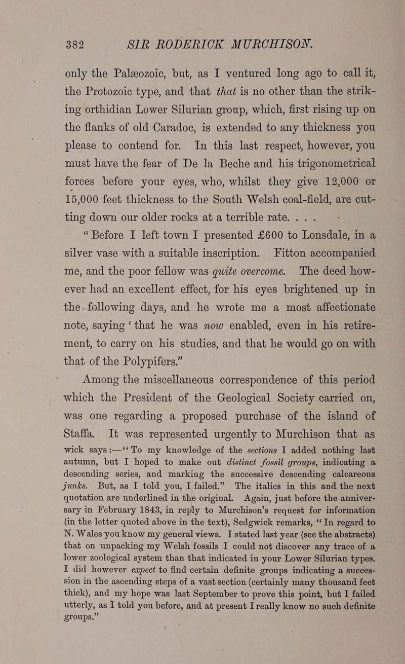 only the Paleozoic, but, as I ventured long ago to call it, the Protozoic type, and that that is no other than the strik- ing orthidian Lower Silurian group, which, first rising up on the flanks of old Caradoc, is extended to any thickness you please to contend for. In this last respect, however, you must have the fear of De la Beche and his trigonometrical forces before your eyes, who, whilst they give 12,000 or 15,000 feet thickness to the South Welsh coal-field, are cut- ting down our older rocks at a terrible rate... . “Before I left town I presented £600 to Lonsdale, in a silver vase with a suitable inscription. Fitton accompanied me, and the poor fellow was quite overcome. The deed how- ever had an excellent effect, for his eyes brightened up in the. following days, and he wrote me a most affectionate note, saying ‘that he was now enabled, even in his retire- ment, to carry on his studies, and that he would go on with that of the Polypifers.” Among the miscellaneous correspondence of this period which the President of the Geological Society carried on, was one regarding a proposed purchase of the island of Staffa. It was represented urgently to Murchison that as wick says :—‘‘To my knowledge of the sections I added nothing last autumn, but I hoped to make out distinct fossil groups, indicating a descending series, and marking the successive descending calcareous junks. But, as I told you, I failed.” The italics in this and the next quotation are underlined in the original. Again, just before the anniver- sary in February 1843, in reply to Murchison’s request for information (in the letter quoted above in the text), Sedgwick remarks, “In regard to N. Wales you know my general views. I stated last year (see the abstracts) that on unpacking my Welsh fossils I could not discover any trace of a lower zoological system than that indicated in your Lower Silurian types. I did however expect to find certain definite groups indicating a succes- sion in the ascending steps of a vast section (certainly many thousand feet thick), and my hope was last September to prove this point, but I failed utterly, as I told you before, and at present Lreally know no such definite groups.”