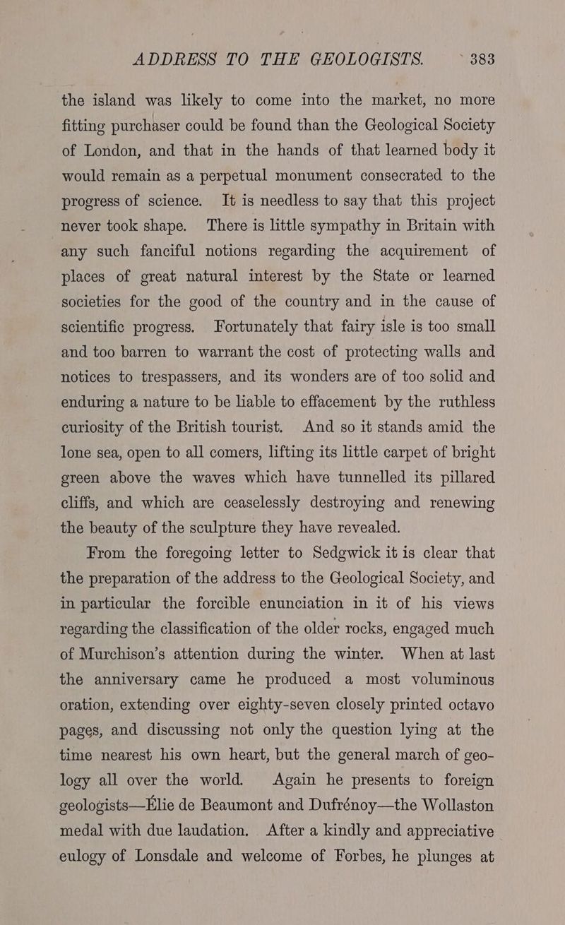 the island was likely to come into the market, no more fitting purchaser could be found than the Geological Society of London, and that in the hands of that learned body it would remain as a perpetual monument consecrated to the progress of science. It is needless to say that this project never took shape. There is little sympathy in Britain with any such fanciful notions regarding the acquirement of places of great natural interest by the State or learned societies for the good of the country and in the cause of scientific progress. Fortunately that fairy isle is too small and too barren to warrant the cost of protecting walls and notices to trespassers, and its wonders are of too solid and enduring a nature to be liable to effacement by the ruthless curiosity of the British tourist. And so it stands amid the lone sea, open to all comers, lifting its little carpet of bright green above the waves which have tunnelled its pillared cliffs, and which are ceaselessly destroying and renewing the beauty of the sculpture they have revealed. From the foregoing letter to Sedgwick it 1s clear that the preparation of the address to the Geological Society, and in particular the forcible enunciation in it of his views regarding the classification of the older rocks, engaged much of Murchison’s attention during the winter. When at last the anniversary came he produced a most voluminous oration, extending over eighty-seven closely printed octavo pages, and discussing not only the question lying at the time nearest his own heart, but the general march of geo- logy all over the world. Again he presents to foreign geologists—Elie de Beaumont and Dufrénoy—the Wollaston medal with due laudation. After a kindly and appreciative eulogy of Lonsdale and welcome of Forbes, he plunges at