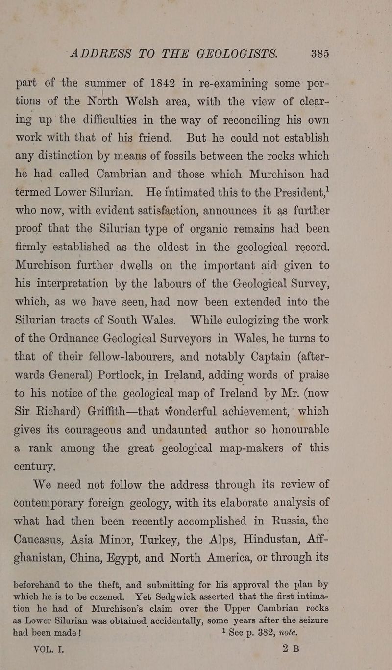 part of the summer of 1842 in re-examining some por- tions of the North Welsh area, with the view of clear- — ing up the difficulties in the way of reconciling his own work with that of his friend. But he could not establish any distinction by means of fossils between the rocks which he had called Cambrian and those which Murchison had termed Lower Silurian. He intimated this to the President, who now, with evident satisfaction, announces it as further proof that the Silurian type of organic remains had been firmly established as the oldest in the geological record. Murchison further dwells on the important aid: given to his interpretation by the labours of the Geological Survey, which, as we have seen, had now been extended into the Silurian tracts of South Wales. While eulogizing the work of the Ordnance Geological Surveyors in Wales, he turns to that of their fellow-labourers, and notably Captain (after- _ wards General) Portlock, in Ireland, adding words of praise to his notice of the geological map of Ireland by Mr. (now Sir Richard) Griffith—that wonderful achievement, which gives its courageous and undaunted author so honourable a rank among the great geological map-makers of this century. We need not follow the address through its review of contemporary foreign geology, with its elaborate analysis of what had then been recently accomplished in Russia, the Caucasus, Asia Minor, Turkey, the Alps, Hindustan, Aff- ghanistan, China, Egypt, and North America, or through its beforehand to the theft, and submitting for his approval the plan by which he is to be cozened. Yet Sedgwick asserted that the first intima- tion he had of Murchison’s claim over the Upper Cambrian rocks as Lower Silurian was obtained accidentally, some years after the seizure had been made! 1 See p. 382, note. VOLet 2B