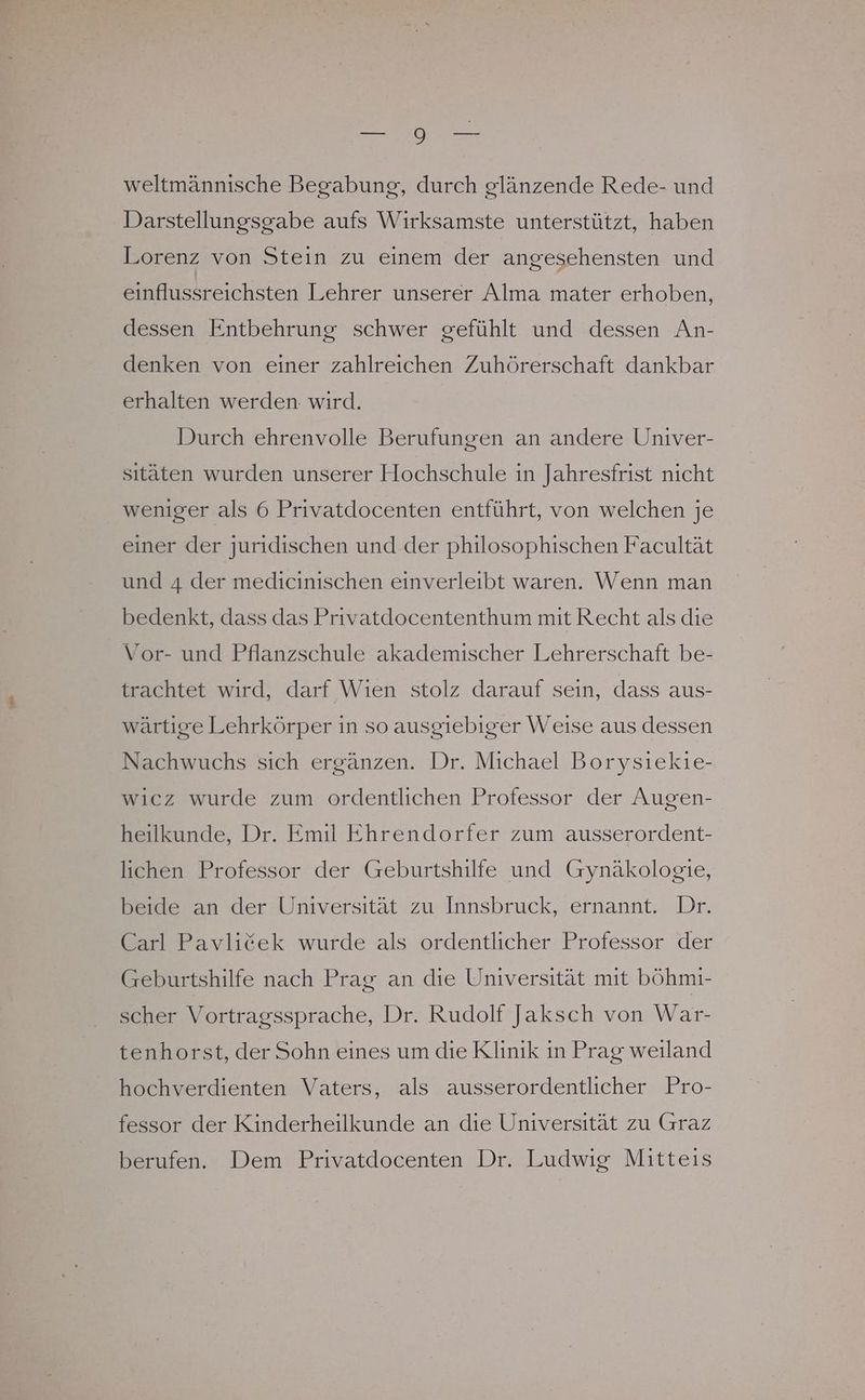 weltmännische Begabung, durch glänzende Rede- und Darstellungsgabe aufs Wirksamste unterstützt, haben Lorenz von Stein zu einem der angesehensten und einflussreichsten Lehrer unserer Alma mater erhoben, dessen Entbehrung schwer gefühlt und dessen An- denken von einer zahlreichen Zuhörerschaft dankbar erhalten werden wird. Durch ehrenvolle Berufungen an andere Univer- sıtäten wurden unserer Hochschule in Jahresfrist nicht weniger als 6 Privatdocenten entführt, von welchen je einer der juridischen und der philosophischen Facultät und 4 der medicinischen einverleibt waren. Wenn man bedenkt, dass das Privatdocententhum mit Recht als die Vor- und Pflanzschule akademischer Lehrerschaft be- trachtet wird, darf Wien stolz darauf sein, dass aus- wärtige Lehrkörper in so ausgiebiger Weise aus dessen Nachwuchs sich ergänzen. Dr. Michael Borysiekie- wicz wurde zum ordentlichen Professor der Augen- heilkunde, Dr. Emil Ehrendorfer zum ausserordent- lichen Professor der Geburtshilfe und Gynäkologie, beide an der Universität zu Innsbruck, ernannt. Dr. Carl Pavlicek wurde als ordentlicher Professor der Geburtshilfe nach Prag an die Universität mit böhmi- scher Vortragssprache, Dr. Rudolf Jaksch von War- tenhorst, der Sohn eines um die Klinik in Prag weıland hochverdienten Vaters, als ausserordentlicher Pro- fessor der Kinderheilkunde an die Universität zu Graz berufen. Dem Privatdocenten Dr. Ludwig Mitteis