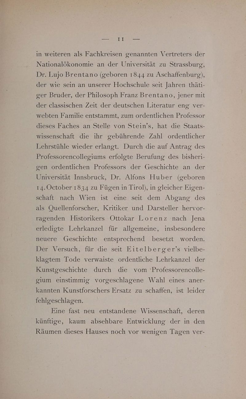 in weiteren als Fachkreisen genannten Vertreters der Nationalökonomie an der Universität zu Strassburg, Dr. Lujo Brentano (geboren 1844 zu Aschaffenburg), der wie sein an unserer Hochschule seit Jahren thätıi- ger Bruder, der Philosoph Franz Brentano, jener mit der classischen Zeit der deutschen Literatur eng ver- webten Familie entstammt, zum ordentlichen Professor dieses Faches an Stelle von Stein’s, hat die Staats- wissenschaft die ihr gebührende Zahl ordentlicher Lehrstühle wieder erlangt. Durch die auf Antrag: des Professorencollegiums erfolgte Berufung des bisheri- gen ordentlichen Professors der Geschichte an der Universität Innsbruck, Dr. Altons Huber (geboren 14. October 1834 zu Fügen in Tirol), in gleicher Eigen- schaft nach Wien ıst eine seıt dem Abgang des als Quellenforscher, Kritiker und Darsteller hervor- ragenden Historikers Ottokar Lorenz nach Jena erledigte Lehrkanzel für allgemeine, insbesondere neuere (reschichte entsprechend besetzt worden. Br Versuch, für'die seit Eitelberger’s vielbe: klagtem Tode verwaiste ordentliche Lehrkanzel der Kunstgeschichte durch die vom Professorencolle- gium einstimmig vorgeschlagene Wahl eines aner- kannten Kunstforschers Ersatz zu schaffen, ist leider fehlgeschlagen. Eine fast neu entstandene Wissenschaft, deren künftige, kaum absehbare Entwicklung der in den Räumen dieses Hauses noch vor wenigen Tagen ver-