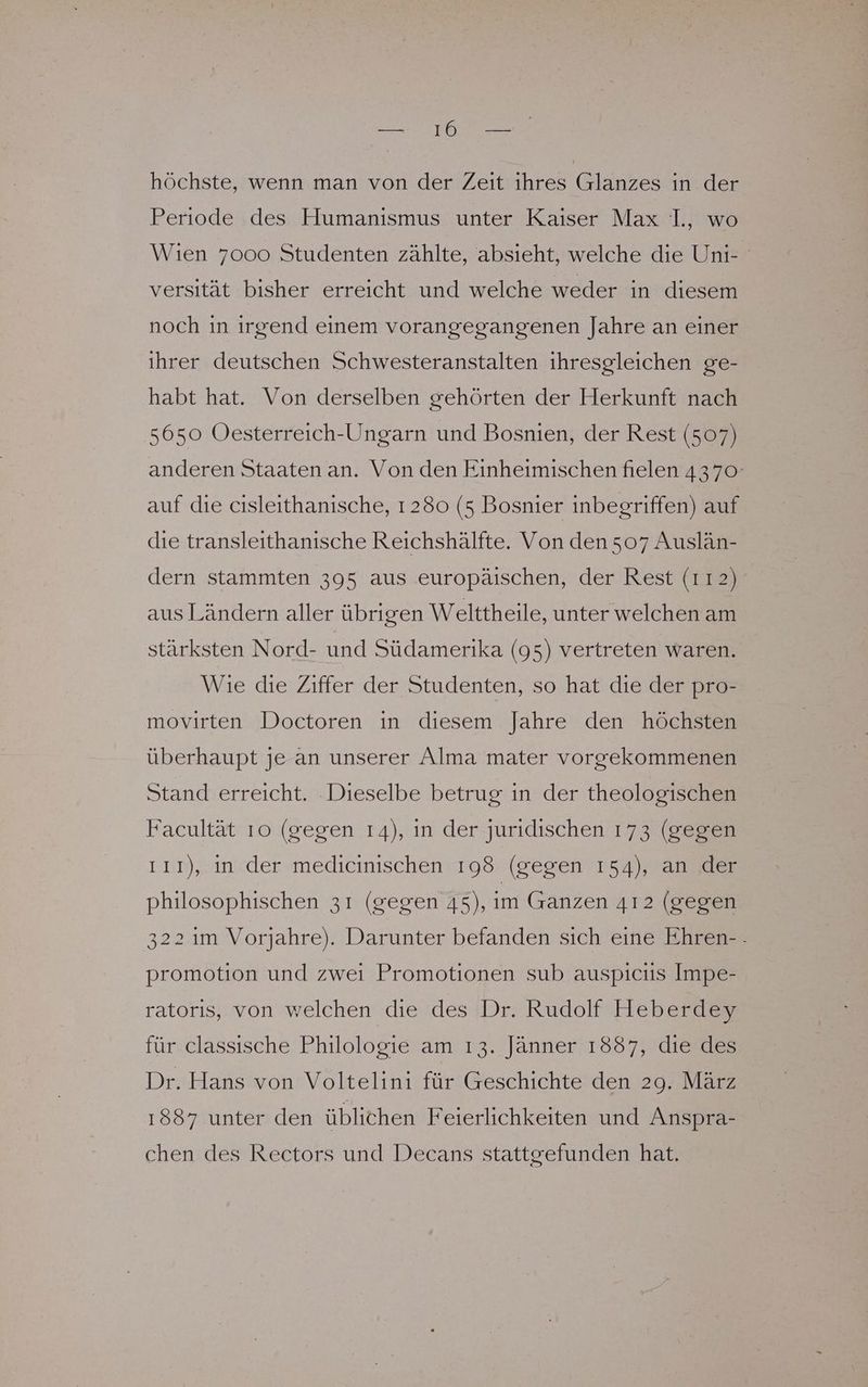 BE höchste, wenn man von der Zeit ihres Glanzes in der Periode des Humanismus unter Kaiser Max ]., wo Wıen 7000 Studenten zählte, absieht, welche die Uni- versität bisher erreicht und welche weder in diesem noch ın ırgend einem vorangegangenen Jahre an einer ihrer deutschen Schwesteranstalten ihresgleichen ge- habt hat. Von derselben gehörten der Herkunft nach 5650 Oesterreich-Ungarn und Bosnien, der Rest (507) anderen Staaten an. Von den Einheimischen fielen 4370 auf die cisleithanische, 1 280 (5 Bosnier inbegriffen) auf die transleithanische Reichshälfte. Von den 507 Auslän- dern stammten 395 aus europäischen, der Rest (112) aus Ländern aller übrigen Welttheile, unter welchen am stärksten Nord- und Südamerika (95) vertreten waren. Wie die Ziffer der Studenten, so hat die der pro- movirten Doctoren in diesem Jahre den höchsten überhaupt je an unserer Alma mater vorgekommenen Stand erreicht. Dieselbe betrug ın der theologischen Facultät 10 (gegen 14), in der juridischen 173 (gegen ıı1), ın der medicinischen 198 (gegen 154), an der philosophischen 31 (gegen 45), im Ganzen 412 (gegen 322 1m Vorjahre). Darunter befanden sich eine Ehren-. promotion und zwei Promotionen sub auspiciis Impe- ratorıs, von welchen die des Dr. Rudolf Heberdey für classısche Philologie am ı3. Jänner 1887, die des Dr. Hans von Voltelini für Geschichte den 29. März 1887 unter den üblichen Feierlichkeiten und Anspra- chen des Rectors und Decans stattgefunden hat.