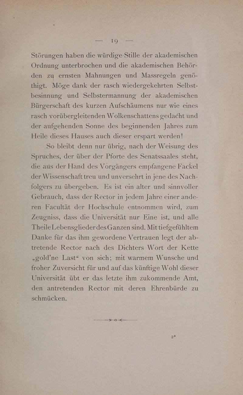 Er IO BE Störungen haben die würdige Stille der akademischen Ordnung unterbrochen und die akademischen Behör- den zu ernsten Mahnungen und Massregeln genö- thigt. Möge dank der rasch wiedergekehrten Selbst- besinnung und Selbstermannung der akademischen Bürgerschaft des kurzen Aufschäumens nur wie eines rasch vorübergleitenden Wolkenschattens gedacht und der aufgehenden Sonne des beginnenden Jahres zum Heile dieses Hauses auch dieser erspart werden! ‚So bleibt denn nur übrıg, nach der Weisung des Spruches, der über der Pforte des Senatssaales steht, die aus der Hand des Vorgängers empfangene Fackel der Wissenschaft treu und unversehrt in jene des Nach- folgers zu übergeben. Es ist ein alter und sinnvoller (rebrauch, dass der Rector in jedem Jahre einer ande- ren Facultät der Hochschule entnommen wird, zum Zeugniss, dass die Universität nur Eine ist, und alle TheileLebensglieder des Ganzen sind. Mit tiefgefühltem Danke für das ihm gewordene Vertrauen legt der ab- tretende Rector nach des Dichters Wort der Kette „gold’ne Last“ von sich; mit warmem Wunsche und froher Zuversicht für und auf das künftige Wohl dieser Universität übt er das letzte ihm zukommende Amt, den antretenden Rector mit deren Ehrenbürde zu schmücken. Se ea —