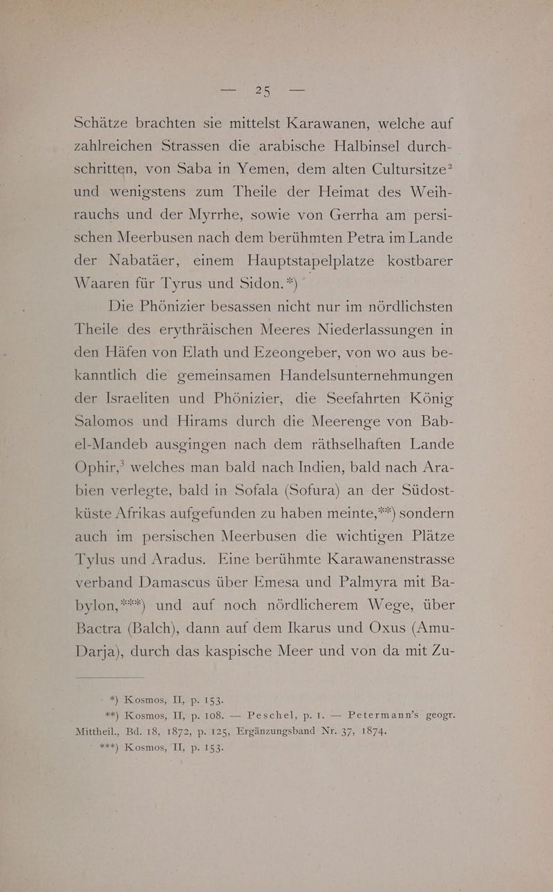 Schätze brachten sie mittelst Karawanen, welche auf zahlreichen Strassen die arabische Halbinsel durch- schritten, von Saba in Yemen, dem alten Cultursitze? und wenigstens zum Theile der Heimat des Weih- rauchs und der Myrrhe, sowie von Gerrha am persi- schen Meerbusen nach dem berühmten Petra im Lande der Nabatäer, einem Hauptstapelplatze kostbarer Waaren für Tyrus und Sıdon.*) | Die Phönizier besassen nicht nur im nördlichsten Theile des erythräischen Meeres Niederlassungen in den Häfen von Elath und Ezeongeber, von wo aus be- kanntlich die gemeinsamen Handelsunternehmungen der Israeliten und Phönizier, die Seefahrten König Salomos und Hirams durch die Meerenge von Bab- el-Mandeb ausgingen nach dem räthselhaften Lande Ophir,’ welches man bald nach Indien, bald nach Ara- bien verlegte, bald ın Sofala (Sofura) an der Südost- küste Afrikas aufgefunden zu haben meinte,””) sondern auch im persischen Meerbusen die wichtigen Plätze Tylus und Aradus. Eine berühmte Karawanenstrasse verband Damascus über Emesa und Palmyra mit Ba- bylon,“**) und auf noch nördlicherem Wege, über Bactra (Balch), dann auf dem Ikarus und Oxus (Amu- Darja), durch das kaspische Meer und von da mit Zu- SR 05M05, IPB 153. ##) Kosmos, II, p. 108. — Peschel, p. I. — Petermann’s geogr. Mittheil., Bd. 18, 1872, p. 125, Ergänzungsband Nr. 37, 1874. Kosmos; LI; P.I52.