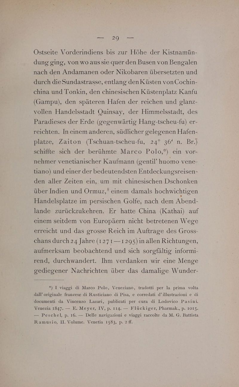 Ostseite Vorderindiens bis zur Höhe der Kistnamün- dung ging, von wo aussie quer den Busen von Bengalen nach den Andamanen oder Nikobaren übersetzten und durch dieSundastrasse, entlang den Küsten vonCochin- china und Tonkin, den chinesischen Küstenplatz Kanfu (Gampu), den späteren Hafen der reichen und glanz- vollen Handelsstadt Quinsay, der Himmelsstadt, des Paradieses der Erde (gegenwärtig Hang-tscheu-fu) er- reichten. In einem anderen, südlicher gelegenen Hafen- platze, Zaiton (Tschuan-tscheu-fu, 24° 36‘ n. Br.) schiffte sich der berühmte Marco Polo,*) ein vor- nehmer venetianischer Kaufmann (gentil’ huomo vene- tiano) und einer der bedeutendsten Entdeckungsreisen- den aller Zeiten ein, um mit chinesischen Dschonken über Indien und Ormuz,° einem damals hochwichtigen Handelsplatze im persischen Golfe, nach dem Abend- lande zurückzukehren. Er hatte China (Kathai) auf einem seitdem von Europäern nicht betretenen Wege erreicht und das grosse Reich im Auftrage des Gross- chans durch 24 Jahre (127 1— 1295) in allen Richtungen, aufmerksam beobachtend und sich sorgfältig informi- rend, durchwandert. Ihm verdanken wir eine Menge gediegener Nachrichten über das damalige Wunder- *) I viaggi di Marco Polo, Veneziano, tradotti per la prima volta dall’ originale francese di Rusticiano di Pisa, e corredati d’illustrazioni e di documenti da Vincenzo Lazari, publicati per cura di Lodovico Pasini. Venezia 1847. — E. Meyer, IV, p. 114. — Flückiger, Pharmak., p. 1015. — Peschel, p. 16. — Delle navigazioni e viaggi raccolte da M. G. Battista Ramusio, II. Volume. Venetia 1583, p. 2 ff.