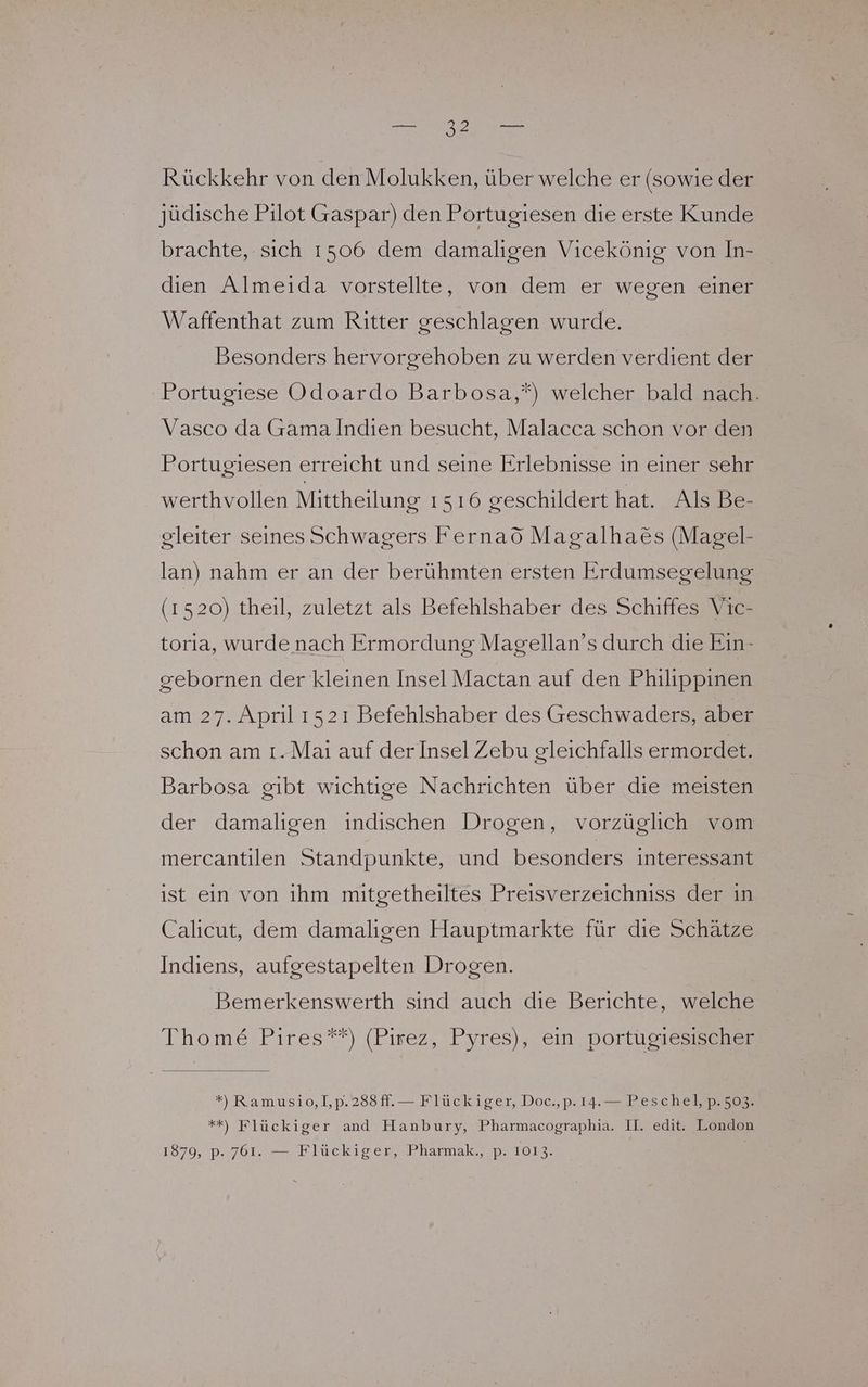 Rückkehr von den Molukken, über welche er (sowie der jüdische Pilot Gaspar) den Portugiesen die erste Kunde brachte, sich 1506 dem damaligen Vicekönig von In- dıen Almeida vorstellte, von dem er wegen einer Waffenthat zum Ritter geschlagen wurde. Besonders hervorgehoben zu werden verdient der Portugiese Odoardo Barbosa,“) welcher bald nach. Vasco da Gamalndien besucht, Malacca schon vor den Portugiesen erreicht und seine Erlebnisse ın einer sehr werthvollen Mittheilung 1516 geschildert hat. Als Be- gleiter seines Schwagers Fernaö Magalha&amp;s (Magel- lan) nahm er an der berühmten ersten Erdumsegelung (1520) theil, zuletzt als Befehlshaber des Schiffes Vic- torıa, wurde nach Ermordung Magellan’s durch die Ein- gebornen der kleinen Insel Mactan auf den Philippinen am 27. April 1521 Befehlshaber des Geschwaders, aber schon am ı.Maı auf der Insel Zebu gleichfalls ermordet. Barbosa gibt wichtige Nachrichten über die meisten der damaligen indischen Drogen, vorzüglich vom mercantilen Standpunkte, und besonders interessant ist ein von ihm mitgetheiltes Preisverzeichniss der in Calıicut, dem damaligen Hauptmarkte für dıe Schätze Indiens, aufgestapelten Drogen. Bemerkenswerth sind auch die Berichte, welche Thome Pires**) (Pirez, Pyres), ein portumes u: *), Ramusio,1,p.288ff.— Flückiger, Doc.,p. 14.— Peschel, p. 503. **) Flückiger and Hanbury, Pharmacographia. II. edit. London 1879, p. 761. — Flückiger, Pharmak., p. 1013.