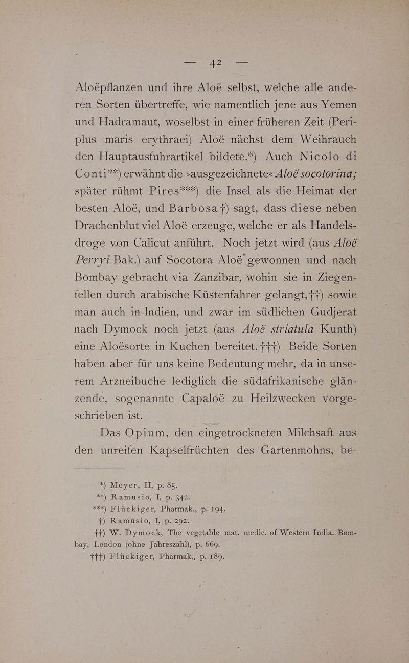 Alo£pflanzen und ihre Alo&amp; selbst, welche alle ande- ren Sorten übertreffe, wie namentlich jene aus Yemen und Hadramaut, woselbst in einer früheren Zeit (Peri- plus maris erythraei) Alo&amp; nächst dem Weihrauch den Hauptausfuhrartikel bildete.“) Auch Nicolo di Conti”*) erwähnt die »ausgezeichnete« Alo&amp; socotorina; später rühmt Pires”**) die Insel als die Heimat der besten Aloe, und Barbosar) sagt, dass diese neben Drachenblut viel Alo&amp; erzeuge, welche er als Handels- droge von Calicut anführt. Noch jetzt wird (aus Aloe Perryi Bak.) auf Socotora Alo&amp; gewonnen und nach Bombay gebracht vıa Zanzibar, wohin sie in Ziegen- fellen durch arabische Küstenfahrer gelangt, Yr) sowie man auch in-Indien, und zwar im südlichen Gudjerat nach Dymock noch jetzt (aus Aloö striatula Kunth) eine Aloesorte in Kuchen bereitet. fr) Beide Sorten haben aber für uns keine Bedeutung mehr, da in unse- rem Arzneibuche lediglich die südafrikanische glän- zende, sogenannte Capalo&amp; zu Heilzwecken vorge- schrieben ist. Das Opium, den eingetrockneten Milchsaft aus den unreifen Kapselfrüchten des Gartenmohns, be- YeM ever, IlESDaBS: = )4Ramus10, 107342 ***) Flückiger, Pharmak., p. 194. Y) Ramusio, I,,p. 292. Tr) W. Dymock, The vegetable mat. medic. of Western India. Bom- bay, London (ohne Jahreszahl), p. 669. ırr) Flückiger, Pharmak., p. 189.