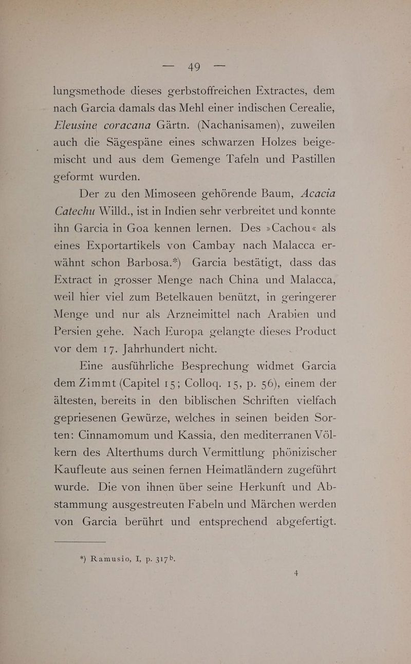 lungsmethode dieses gerbstoffreichen Extractes, dem nach Garcia damals das Mehl einer indischen Cerealie, Eleusine coracana Gärtn. (Nachanısamen), zuweilen auch die Sägespäne eines schwarzen Holzes beige- mischt und aus dem Gemenge Tafeln und Pastillen geformt wurden. Der zu den Mimoseen gehörende Baum, Acacıa Catechu Willd., ist in Indien sehr verbreitet und konnte ihn Garcia in Goa kennen lernen. Des »Cachou« als eines Exportartikels von Cambay nach Malacca er- wähnt schon Barbosa.*) Garcia bestätigt, dass das Extract in grosser Menge nach China und Malacca, weil hier viel zum Betelkauen benützt, in geringerer Menge und nur als Arzneimittel nach Arabien und Persien gehe. Nach Europa gelangte dieses Product vor dem 17. Jahrhundert nicht. Eine ausführliche Besprechung widmet Garcia dem Zimmt (Capitel 15; Colloq. ı5, p. 56), einem der ältesten, bereits in den biblischen Schriften vielfach gepriesenen Gewürze, welches in seinen beiden Sor- ten: Cinnamomum und Kassıa, den mediterranen Völ- kern des Alterthums durch Vermittlung phönizischer Kaufleute aus seinen fernen Heimatländern zugeführt wurde. Die von ihnen über seine Herkunft und Ab- stammung ausgestreuten Fabeln und Märchen werden von Garcia berührt und entsprechend abgefertigt.