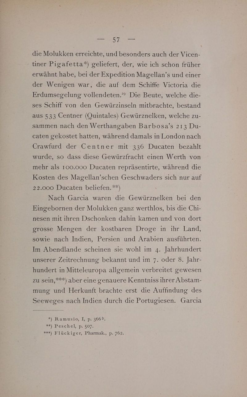 die Molukken erreichte, und besonders auch der Vicen- tiner Pigafetta*) geliefert, der, wie ich schon früher erwähntihabe, bei der Expedition Magellan’s und einer der Wenigen war, die auf dem Schiffe Victoria die Erdumsegelung vollendeten.” Die Beute, welche die- ses Schiff von den Gewürzinseln mitbrachte, bestand aus 533 Centner (Quintales) Gewürznelken, welche zu- sammen nach den Werthangaben Barbosa’s 213 Du- caten gekostet hatten, während damals in London nach Crawfurd der Centner mit 336 Ducaten bezahlt wurde, so dass dıese Gewürzfracht einen Werth von mehr als 100.000 Ducaten repräsentirte, während die Kosten des Magellan’schen Geschwaders sich nur auf 22.000 Ducaten beliefen. **) Nach Garcia waren die Gewürznelken bei den Eingebornen der Molukken ganz werthlos, bis die Chi- nesen mit ihren Dschonken dahin kamen und von dort grosse Mengen der kostbaren Droge in ihr Land, sowie nach Indien, Persien und Arabien ausführten. Im Abendlande scheinen sie wohl im 4. Jahrhundert unserer Zeitrechnung bekannt und im 7. oder 8. Jahr- hundert in Mitteleuropa allgemein verbreitet gewesen zu sein,***) aber eine genauere Kenntniss ihrer Abstam- mung und Herkunft brachte erst die Auffindung des Seeweges nach Indien durch die Portugiesen. Garcia *) Ramusio, I, p. 366b. ZhPesthelp. 507. +++) Tlückiger, Pharmak., p. 762,