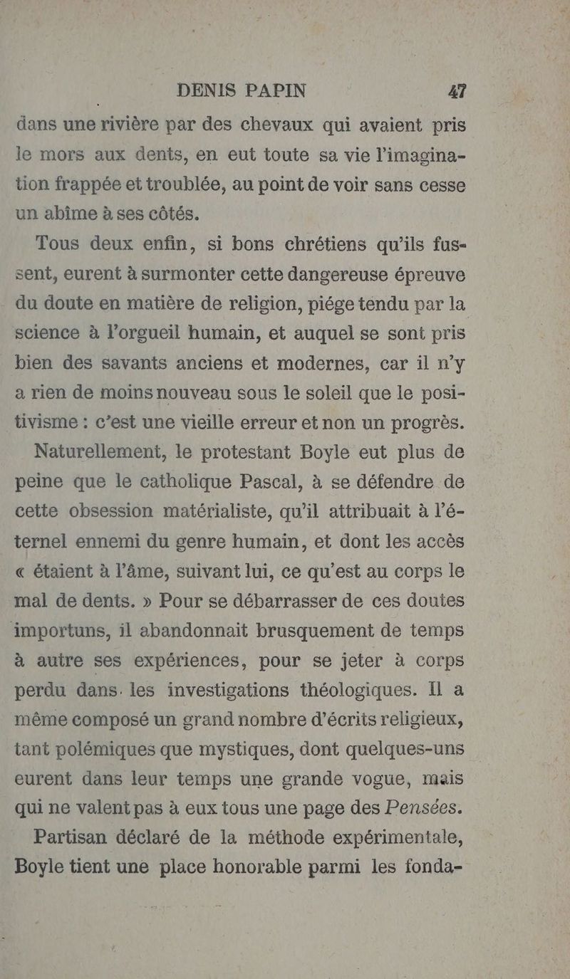 dans une rivière par des chevaux qui avaient pris le mors aux dents, en eut toute sa vie l’imagina- tion frappée et troublée, au point de voir sans cesse un abîme à ses côtés. Tous deux enfin, si bons chrétiens qu'ils fus- sent, eurent à surmonter cette dangereuse épreuve du doute en matière de religion, piége tendu par la science à l’orgueil humain, et auquel se sont pris bien des savants anciens et modernes, car il n’y a rien de moins nouveau sous le soleil que le posi- tivisme : c’est une vieille erreur et non un progrès. Naturellement, le protestant Boyle eut plus de peine que le catholique Pascal, à se défendre de cette obsession matérialiste, qu’il attribuait à l’é- ternel ennemi du genre humain, et dont les accès « étaient à l’âme, suivant lui, ce qu'est au corps le mal de dents. » Pour se débarrasser de ces doutes importuns, il abandonnaiïit brusquement de temps à autre ses expériences, pour se jeter à corps perdu dans. les investigations théologiques. Il a même composé un grand nombre d’écrits religieux, tant polémiques que mystiques, dont quelques-uns eurent dans leur temps une grande vogue, mais qui ne valent pas à eux tous une page des Pensées. Partisan déclaré de la méthode expérimentale, Boyle tient une place honorable parmi les fonda-