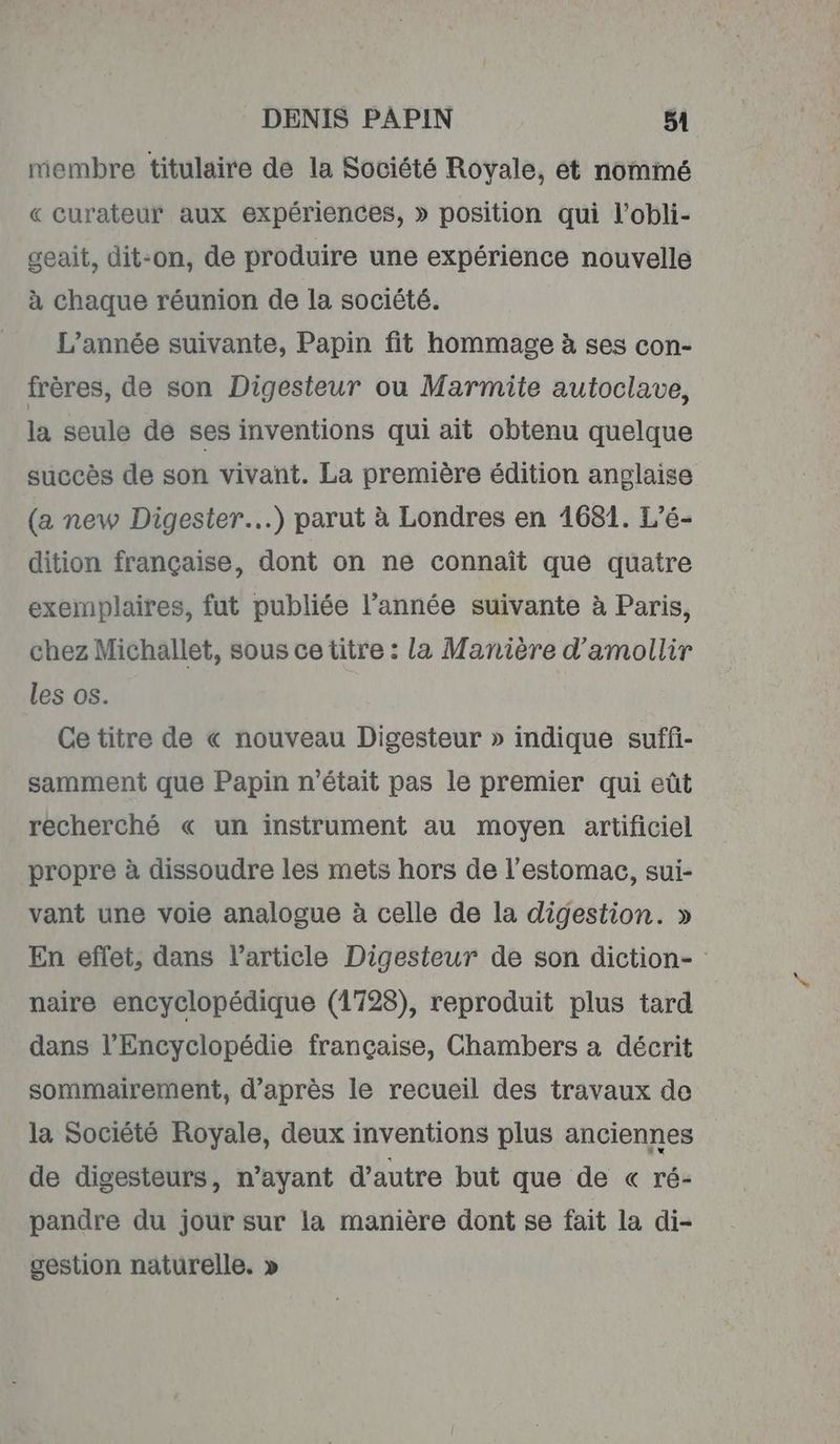 membre titulaire de la Société Royale, et nommé « curateur aux expériences, » position qui l’obli- geait, dit-on, de produire une expérience nouvelle à chaque réunion de la société. L’année suivante, Papin fit hommage à ses con- frères, de son Digesteur ou Marmite autoclave, la seule de ses inventions qui ait obtenu quelque succès de son vivant. La première édition anglaise (a new Digester…) parut à Londres en 1681. L’é- dition française, dont on ne connaît que quatre exemplaires, fut publiée l’année suivante à Paris, chez Michallet, sous ce titre : la Manière d’amollir les os. Ce titre de « nouveau Digesteur » indique suffi- samment que Papin n'était pas le premier qui eût recherché « un instrument au moyen artificiel propre à dissoudre les mets hors de l'estomac, sui- vant une voie analogue à celle de la digestion. » En eflet, dans l’article Digesteur de son diction- naire encyclopédique (1728), reproduit plus tard dans l'Encyclopédie française, Chambers a décrit sommairement, d’après le recueil des travaux de la Société Royale, deux inventions plus anciennes de digesteurs, n’ayant d'autre but que de « ré- pandre du jour sur la manière dont se fait la di- gestion naturelle. »