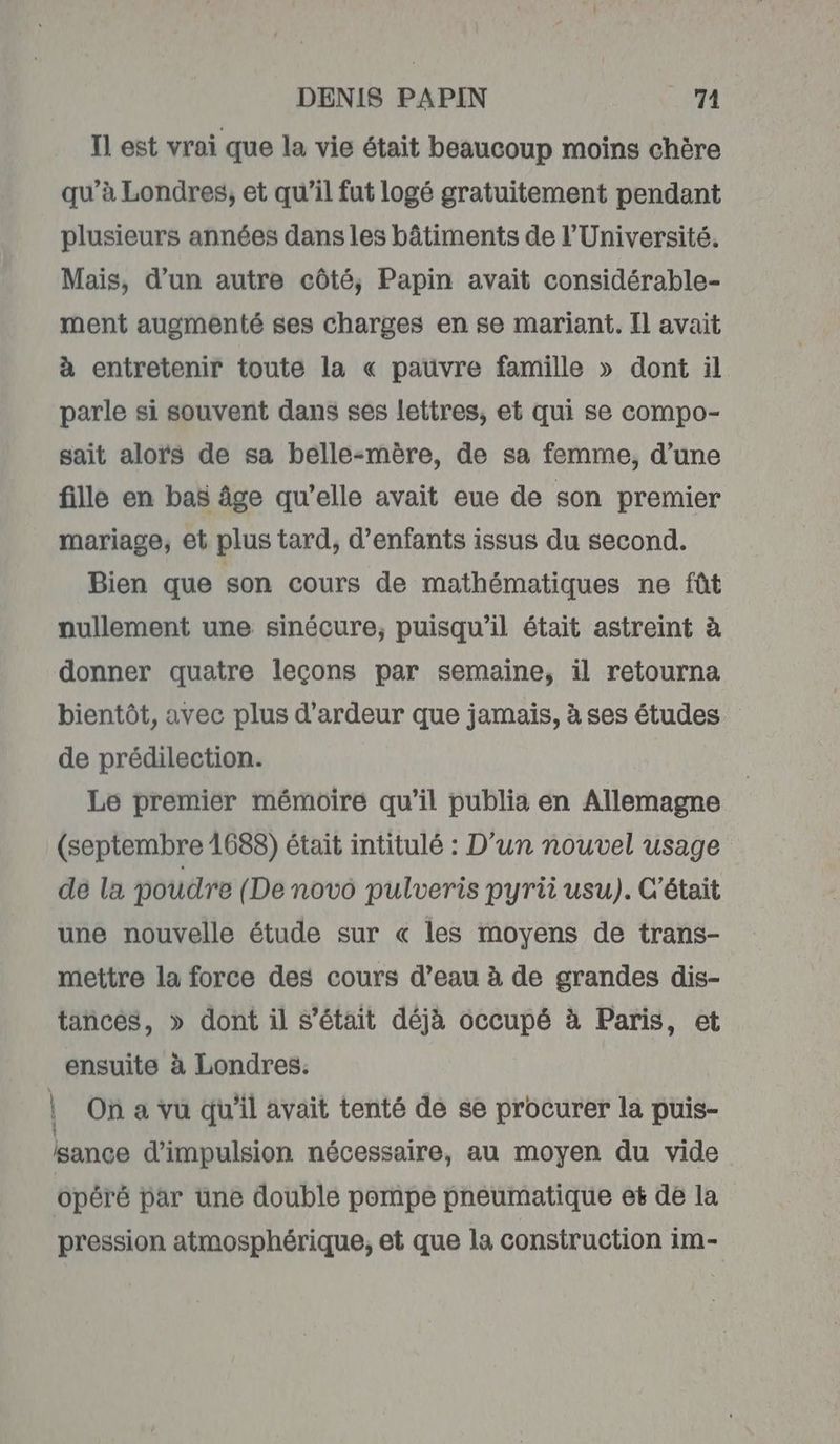 Il est vrai que la vie était beaucoup moins chère qu’à Londres, et qu’il fut logé gratuitement pendant plusieurs années dans les bâtiments de l’Université, Mais, d’un autre côté, Papin avait considérable- ment augmenté ses charges en se mariant. Il avait à entretenir toute la « pauvre famille » dont il parle si souvent dans ses lettres, et qui se compo- sait aloïs de sa belle-mère, de sa femme, d’une fille en bas âge qu’elle avait eue de son premier mariage, et plus tard, d’enfants issus du second. Bien que son cours de mathématiques ne fût nullement une sinécure, puisqu'il était astreint à donner quatre leçons par semaine, il retourna bientôt, avec plus d’ardeur que jamais, à ses études de prédilection. Le premier mémoire qu’il publia en Allemagne (septembre 1688) était intitulé : D'un nouvel usage de la poudre (De novo pulveris pyrii usu). C'était une nouvelle étude sur « les moyens de trans- mettre la force des cours d’eau à de grandes dis- tances, » dont il s'était déjà occupé à Paris, et ensuite à Londres. | On a vu qu'il avait tenté de se procurer la puis- lance d’impulsion nécessaire, au moyen du vide opéré par une double pompe pneumatique et de la pression atmosphérique, et que la construction im-