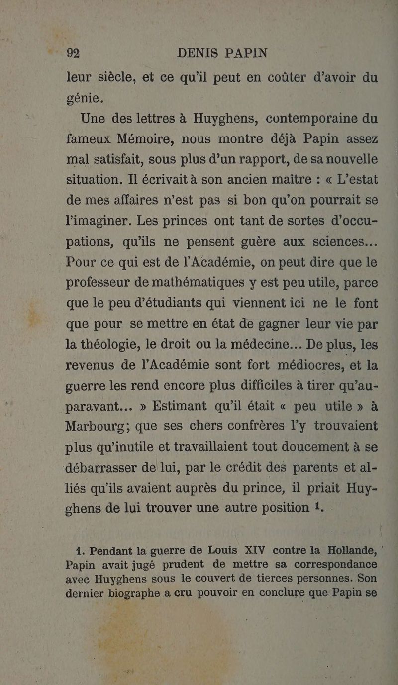 leur siècle, et ce qu'il peut en coûter d’avoir du génie. | Une des lettres à Huyghens, contemporaine du fameux Mémoire, nous montre déjà Papin assez mal satisfait, sous plus d’un rapport, de sa nouvelle situation. Il écrivait à son ancien maître : « L’estat de mes affaires n’est pas si bon qu'on pourrait se l’imaginer. Les princes ont tant de sortes d'occu- pations, qu'ils ne pensent guère aux sciences. Pour ce qui est de l'Académie, on peut dire que le professeur de mathématiques y est peu utile, parce que le peu d’étudiants qui viennent ici ne le font que pour se mettre en état de gagner leur vie par la théologie, le droit ou la médecine. De plus, les revenus de l’Académie sont fort médiocres, et la guerre les rend encore plus difficiles à tirer qu’au- paravant.. » Estimant qu’il était « peu utile» à Marbourg; que ses chers confrères l’y trouvaient plus qu’inutile et travaillaient tout doucement à se débarrasser de lui, par le crédit des parents et al- liés qu'ils avaient auprès du prince, il priait Huy- ghens de lui trouver une autre position 1. 4. Pendant la guerre de Louis XIV contre ia Hollande, : Papin avait jugé prudent de mettre sa correspondance avec Huyghens sous le couvert de tierces personnes. Son dernier biographe a cru pouvoir en conclure que Papin se