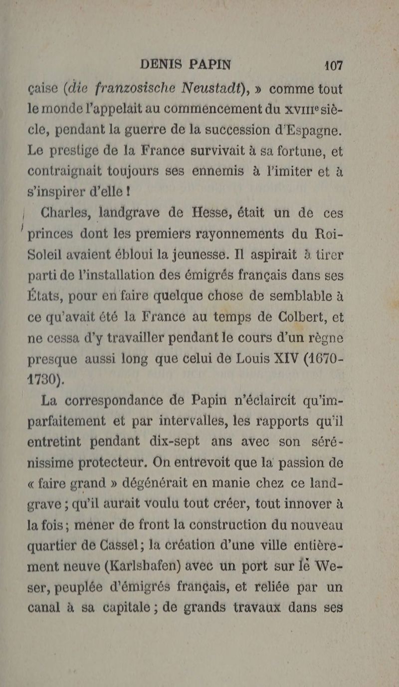 çaise (die franzosische Neustadt), » comme tout le monde l’appelait au commencement du xvrrre siè- cle, pendant la guerre de la succession d'Espagne. Le prestige de la France survivait à sa fortune, et contraignait toujours ses ennemis à limiter et à s'inspirer d’elle ! | Charles, landgrave de Hesse, était un de ces princes dont les premiers rayonnements du Roi- Soleil avaient ébloui la jeunesse. IL aspirait à tirer parti de l'installation des émigrés français dans ses États, pour en faire quelque chose de semblable à ce qu'avait été la France au temps de Colbert, et ne cessa d'y travailler pendant le cours d'un règne presque aussi long que celui dé Louis XIV (1670- 4730). La correspondance de Papin n'éclaircit qu’im- parfaitement et par intervalles, les rapports qu'il entretint pendant dix-sept ans avec son séré- nissime protecteur. On entrevoit que la passion de « faire grand » dégénérait en manie chez ce land- grave ; qu’il aurait voulu tout créer, tout innover à la fois; mener de front la construction du nouveau quartier de Cassel; la création d’une ville entière- ment neuve (Karlshafen) avec un port sur lé We- ser, peuplée d'émigrés français, et reliée par un canal à sa capitale ; de grands travaux dans ses