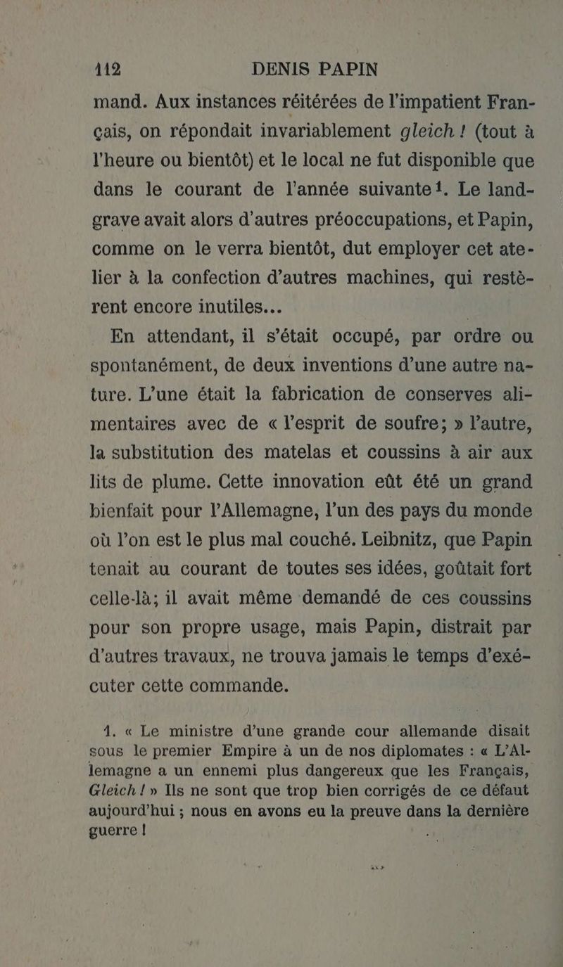 mand. Aux instances réitérées de l'impatient Fran- çais, on répondait invariablement gleich ! (tout à l'heure ou bientôt) et le local ne fut disponible que dans le courant de l’année suivante. Le land- grave avait alors d'autres préoccupations, et Papin, comme on le verra bientôt, dut employer cet ate- lier à la confection d’autres machines, qui restè- rent encore inutiles. | En attendant, il s’était occupé, par ordre ou spontanément, de deux inventions d’une autre na- ture. L’une était la fabrication de conserves ali- mentaires avec de « l'esprit de soufre; » l’autre, la substitution des matelas et coussins à air aux lits de plume. Cette innovation eût été un grand bienfait pour l'Allemagne, l’un des pays du monde où l’on est le plus mal couché. Leibnitz, que Papin tenait au courant de toutes ses idées, goûtait fort celle-là; il avait même demandé de ces coussins pour son propre usage, mais Papin, distrait par d'autres travaux, ne trouva jamais le temps d’exé- cuter cette commande. 4. « Le ministre d’une grande cour allemande disait sous le premier Empire à un de nos diplomates : « L’Al- lemagne a un ennemi plus dangereux que les Français, Gleich ! » Ils ne sont que trop bien corrigés de ce défaut aujourd’hui ; nous en avons eu la preuve dans la dernière guerre |!