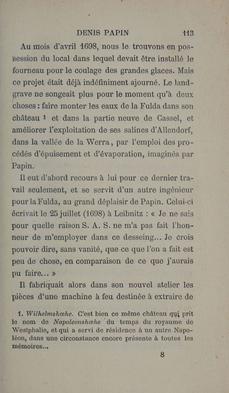 Au mois d'avril 1698, nous le trouvons en pos- session du local dans lequel devait être installé le fourneau pour le coulage des grandes glaces. Mais ce projet était déjà indéfiniment ajourné. Le land- grave ne songeait plus pour le moment qu’à deux choses : faire monter les eaux de la Fulda dans son château ! et dans la partie neuve de Cassel, et améliorer l'exploitation de ses salines d’Allendorf, dans la vallée de la Werra, par l'emploi des pro- cédés d'épuisement et d’évaporation, imaginés par Papin. Il eut d'abord recours à lui pour ce dernier tra- vail seulement, et se servit d’un autre ingénieur pour la Fulda, au grand déplaisir de Papin. Celui-ci écrivait le 25 juillet (1698) à Leibnitz : « Je ne sais pour quelle raison $. À. $. ne m’a pas fait l'hon- neur de m'employer dans ce desseing... Je crois pouvoir dire, sans vanité, que ce que l’on a fait est peu de chose, en comparaison de ce que j'aurais pu faire... » Il fabriquait alors dans son nouvel atelier les pièces d’une machine à feu destinée à extraire de 4. Wilhelmshœhe. C'est bien ce même château qui prit le nom de Napoleonshœhe du temps du royaume de Westphalie, et qui a servi de résidence à un autre Napo- léon, dans une circonstance encore présente à toutes les mémoires...