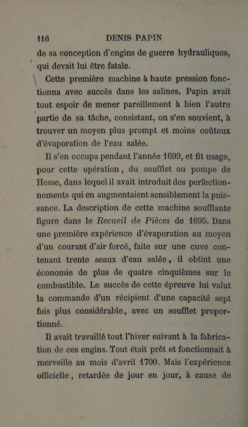 h | 116 DENIS PAPIN de sa conception d'engins de guerre hydrauliques, qui devait lui être fatale. \ Cette première machine à haute pression fonc- tionna avec succès dans les salines. Papin avait tout espoir de mener pareillement à bien l’autre partie de sa tâche, consistant, on s’en souvient, à trouver un moyen plus prompt et moins coûteux d'évaporation de l’eau salée. Il s’en occupa pendant l’année 1699, et fit usage, pour cette opération, du soufflet ou pompe de Hesse, dans lequel il avait introduit des perfection- nements qui en augmentaient sensiblement la puis- sance. La description de cette machine soufflante figure dans le Recueil de Pièces de 1695. Dans une première expérience d’évaporation au moyen d'un courant d'air forcé, faite sur une cuve con- économie de plus de quatre cinquièmes sur le combustible. Le succès de cette épreuve lui valut la commande d’un récipient d’une capacité sept fois plus considérable, avec un soufflet propor- tionné. | Il avait travaillé tout l’hiver suivant à la fabrica- tion de ces engins. Tout était prêt et fonctionnait à merveille au mois d'avril 1700. Mais l'expérience officielle, retardée de jour en jour, à cause de