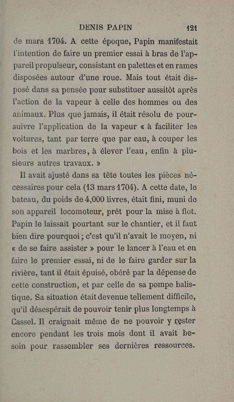 de mars 1704. À cette époque, Papin manifestait l'intention de faire un premier essai à bras de l’ap- pareil propulseur, consistant en palettes et en rames disposées autour d’une roue. Mais tout était dis- posé dans sa pensée pour substituer aussitôt après l’action de la vapeur à celle des hommes ou des animaux. Plus que jamais, il était résolu de pour- suivre l'application de la vapeur « à faciliter les voitures, tant par terre que par eau, à couper les bois et les marbres, à élever l’eau, enfin à plu- sieurs autres travaux. » Il avait ajusté dans sa tête toutes les pièces né- cessaires pour cela (13 mars 1704). A cette date, le bateau, du poids de 4,000 livres, était fini, muni de son appareil locomoteur, prêt pour la mise à flot. Papin le laissait pourtant sur le chantier, et il faut bien dire pourquoi ; c’est qu’il n'avait le moyen, ni « de se faire assister » pour le lancer à l’eau et en faire le premier essai, ni de le faire garder sur la rivière, tant il était épuisé, obéré par la dépense de cette construction, et par celle de sa pompe balis- tique. Sa situation était devenue tellement difficile, qu’il désespérait de pouvoir tenir plus longtemps à Cassel. Il craignait même de ne pouvoir y rester encore pendant les trois mois dont il avait be- soin pour rassembler ses dernières ressources.
