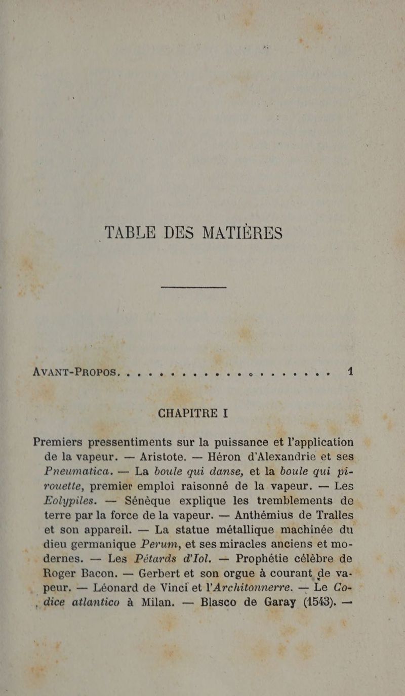 TABLE DES MATIÈRES ET 1 entendent ne COTE CHAPITRE I Premiers pressentiments sur la puissance et l'application de la vapeur. — Aristote. — Héron d'Alexandrie et ses Preumatica. — La boule qui danse, et la boule qui pi- rouette, premier emploi raisonné de la vapeur. — Les Eolypiles. — Sénèque explique les tremblements de terre par la force de la vapeur. — Anthémius de Tralles et son appareil. — La statue métallique machinée du _ dieu germanique Perum, et ses miracles anciens et mo- . dernes. — Les Pétards d'Iol. — Prophétie célèbre de Roger Bacon. — Gerbert et son orgue à courant de va- . peur. — Léonard de Vinci et l’'Architonnerre. — Le Co- , dice atlantico à Milan. — Blasco de Garay (1543). —