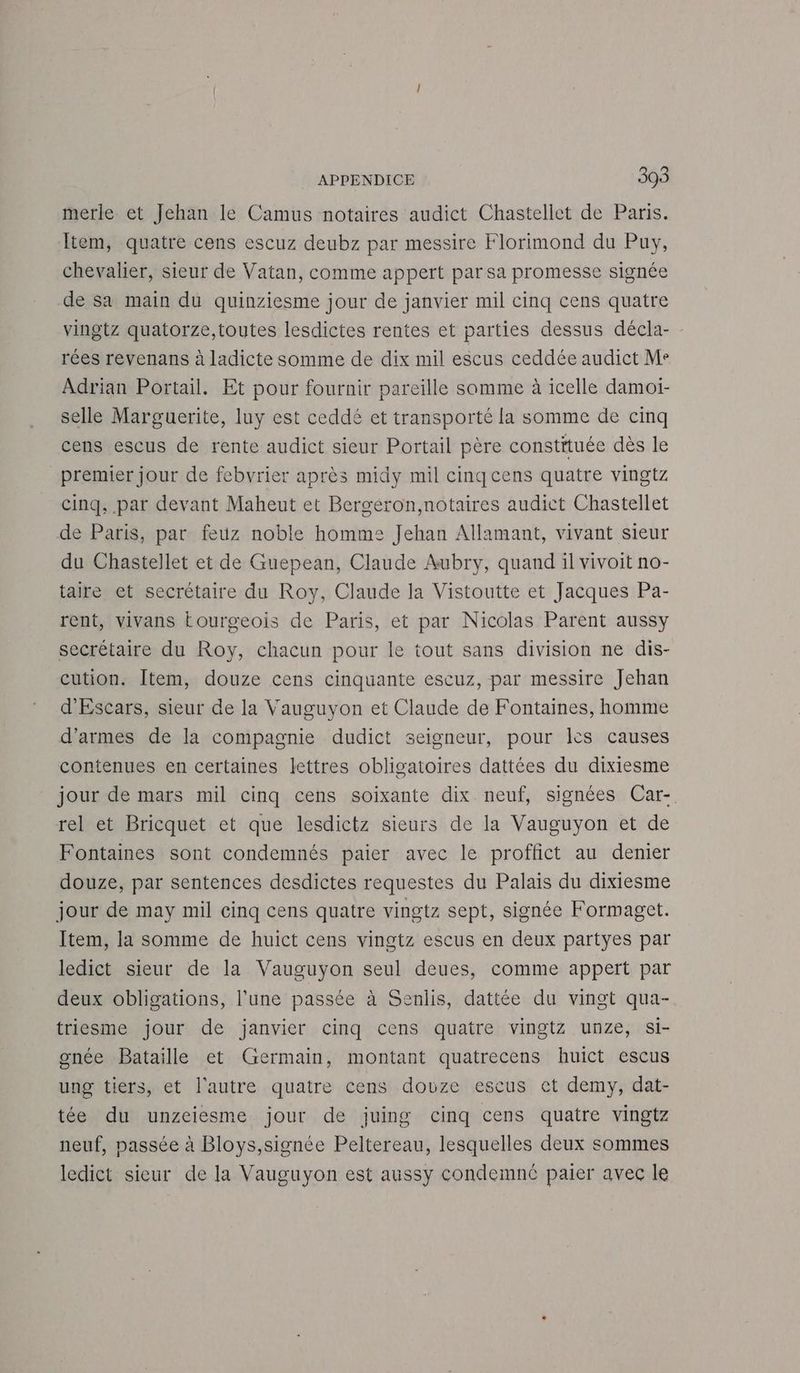 merle et Jehan le Camus notaires audict Chastellet de Paris. Item, quatre cens escuz deubz par messire Florimond du Puy, chevalier, sieur de Vatan, comme appert par sa promesse signée de Sa main du quinziesme jour de janvier mil cinq cens quatre vingtz quatorze,toutes lesdictes rentes et parties dessus décla- rées revenans à ladicte somme de dix mil escus ceddée audict Me Adrian Portail. Et pour fournir pareille somme à icelle damoi- selle Marguerite, luy est ceddé et transporté la somme de cinq cens escus de rente audict sieur Portail père constituée dès le premier jour de febvrier après midy mil cinq cens quatre vingtz cinq, par devant Maheut et Bergéron,notaires audict Chastellet de Paris, par feuz noble homme Jehan Allamant, vivant sieur du Chastellet et de Guepean, Claude Aubry, quand il vivoit no- taire et secrétaire du Roy, Claude la Vistoutte et Jacques Pa- rent, vivans Eourgeois de Paris, et par Nicolas Parent aussy secrétaire du Roy, chacun pour le tout sans division ne dis- cution. Item, douze cens cinquante escuz, par messire Jehan d'Escars, sieur de la Vauguyon et Claude de Fontaines, homme d'armes de la compagnie dudict seigneur, pour Îès causes contenues en certaines lettres obligatoires dattées du dixiesme jour de mars mil cinq cens soixante dix neuf, signées Car- rel et Bricquet et que lesdictz sieurs de la Vauguyon et de Fontaines sont condemnés paier avec le proffict au denier douze, par sentences desdictes requestes du Palais du dixiesme jour de may mil cinq cens quatre vingtz sept, signée Formaget. Item, la somme de huict cens vingtz escus en deux partyes par ledict sieur de la Vauguyon seul deues, comme appert par deux obligations, l’une passée à Senlis, dattée du vingt qua- triesme jour de janvier cinq cens quatre vingtz unze, si- gnée Bataille et Germain, montant quatrecens huict escus ung tiers, et l'autre quatre cens douze escus ct demy, dat- tée du unzeiesme jour de juing cinq cens quatre vingtz neuf, passée à Bloys,signée Peltereau, lesquelles deux sommes ledict sieur de la Vauguyon est aussy condemnc paier avec le