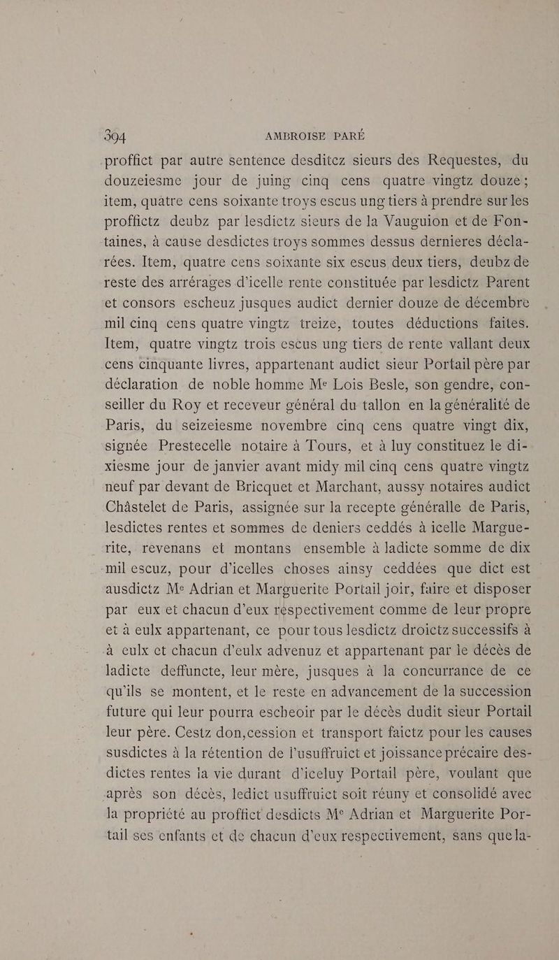 n proffict par autre sentence desditcz sieurs des Requestes, du douzeiesme jour de juing cinq cens quatre vingtz douze; item, quatre cens soixante troys escus ung tiers à prendre sur les proffictz deubz par lesdictz sieurs de la Vauguion et de Fon- taines, à cause desdictes troys sommes dessus dernieres décla- rées. Item, quatre cens soixante six escus deux tiers, deubz de reste des arrérages d’icelle rente constituée par lesdictz Parent et consors escheuz jusques audict dernier douze de décembre mil Cinq cens quatre vingtz treize, toutes déductions faites. Item, quatre vingtz trois escus ung tiers de rente vallant deux cens cinquante livres, appartenant audict sieur Portail père par déclaration de noble homme Me Lois Besle, son gendre, con- seiller du Roy et receveur général du tallon en la généralité de Paris, du seizeiesme novembre cinq cens quatre vingt dix, signée Prestecelle notaire à Tours, et à luy constituez le di- xiesme jour de janvier avant midy mil cinq cens quatre vingtz neuf par devant de Bricquet et Marchant, aussy notaires audict Châstelet de Paris, assignée sur la recepte généralle de Paris, lesdictes rentes et sommes de deniers ceddés à icelle Margue- rite, revenans et montans ensemble à ladicte somme de dix mil escuz, pour d'icelles choses ainsy ceddées que dict est ausdictz Me Adrian et Marguerite Portail joir, faire et disposer par eux et chacun d’eux respectivement comme de leur propre et à eulx appartenant, ce pour tous lesdictz droictz successifs à à eulx ct chacun d’eulx advenuz et appartenant par le décès de ladicte deffuncte, leur mère, jusques à la concurrance de ce qu'ils se montent, et le reste en advancement de la succession future qui leur pourra escheoir par le décès dudit sieur Portail leur père. Cestz don,cession et transport faictz pour les causes susdictes à la rétention de l’usuffruict et joissance précaire des- dictes rentes ja vie durant d'iceluy Portail père, voulant que après son décès, ledict usuffruict soit réuny et consolidé avec la propriété au proffict desdicts M° Adrian et Marguerite Por- tail ses enfants ct de chacun d'eux respectivement, sans que la-