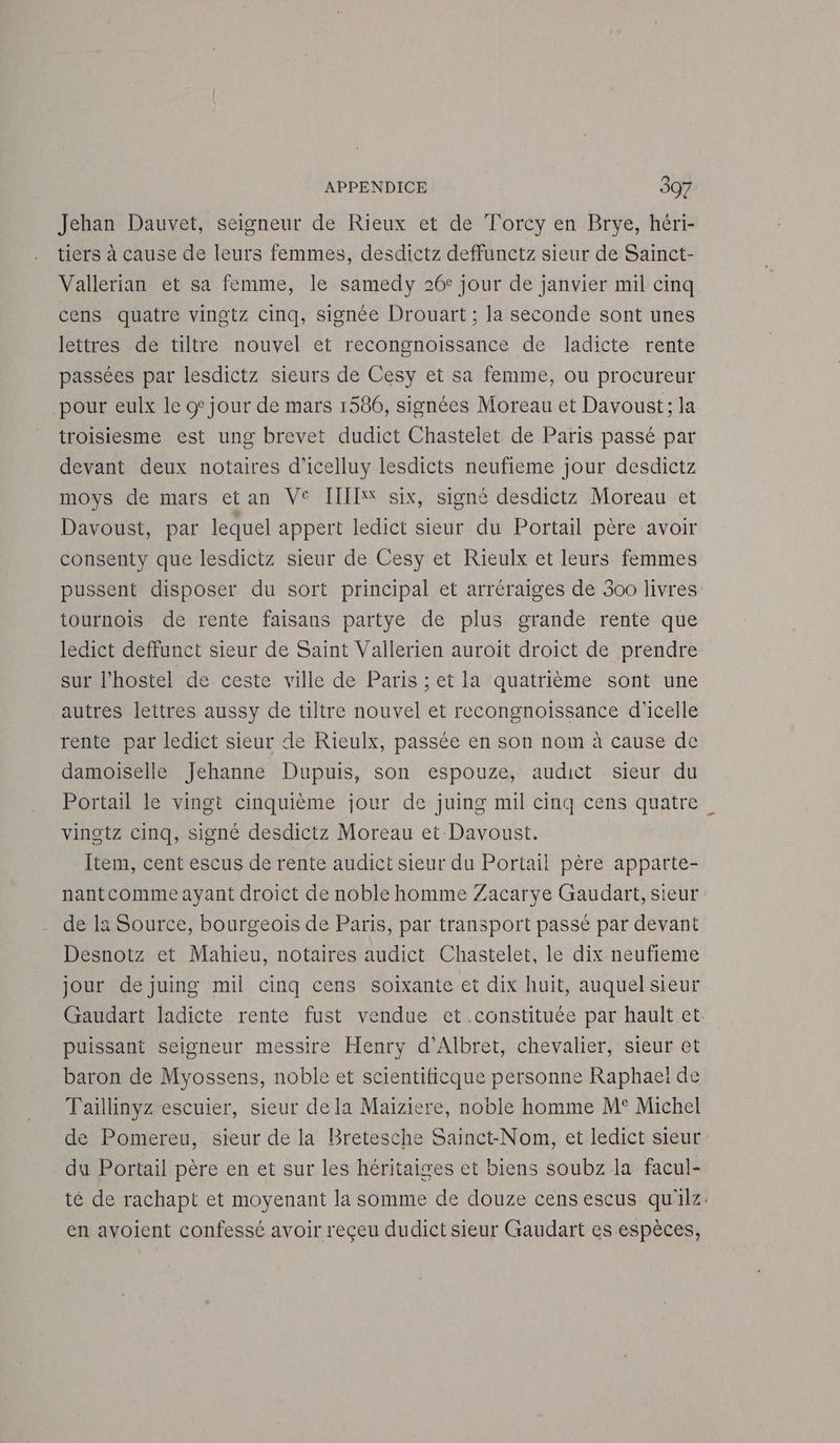 Jehan Dauvet, seigneur de Rieux et de Torcy en Brye, héri- tiers à cause de leurs femmes, desdictz deffunctz sieur de Sainct- Vallerian et sa femme, le samedy 26° jour de janvier mil cinq cens quatre vingtz cinq, signée Drouart ; la seconde sont unes lettres de tiltre nouvel et recongnoissance de ladicte rente passées par lesdictz sieurs de Cesy et sa femme, ou procureur pour eulx le o jour de mars 1586, signées Moreau et Davoust; la troisiesme est ung brevet dudict Chastelet de Paris passé par devant deux notaires d’icelluy lesdicts neufieme jour desdictz moys de mars etan VC IIIIX* six, signé desdictz Moreau et Davoust, par lequel appert ledict sieur du Portail père avoir consenty que lesdictz sieur de Cesy et Rieulx et leurs femmes pussent disposer du sort principal et arréraiges de 300 livres tournois de rente faisans partye de plus grande rente que ledict deffunct sieur de Saint Vallerien auroit droict de prendre sur l’hostel de ceste ville de Paris ; et la quatrième sont une autres lettres aussy de tiltre nouvel et recongnoissance d'icelle rente par ledict sieur de Rieulx, passée en son nom à cause de damoiselle Jehanne Dupuis, son espouze, audict sieur du Portail le vingt cinquième jour de juing mul cinq cens quatre vinotz cinq, signé desdictz Moreau et Davoust. Item, cent escus de rente audict sieur du Portail père apparte- nantcomme ayant droict de noble homme Zacarye Gaudart, sieur de la Source, bourgeois de Paris, par transport passé par devant Desnotz et Mahieu, notaires audict Chastelet, le dix neufieme jour de juing mil cinq cens soixante et dix huit, auquel sieur Gaudart ladicte rente fust vendue ct .constituée par hault et puissant seigneur messire Henry d’Albret, chevalier, sieur et baron de Myossens, noble et scientificque personne Raphael de Taillinyz escuier, sieur de la Maiziere, noble homme M° Michel de Pomereu, sieur de la Bretesche Sainct-Nom, et ledict sieur du Portail père en et sur les héritaiges et biens soubz la facul- té de rachapt et moyenant la somme de douze cens escus qu'ilz en avoient confessé avoir receu dudict sieur Gaudart es espèces,