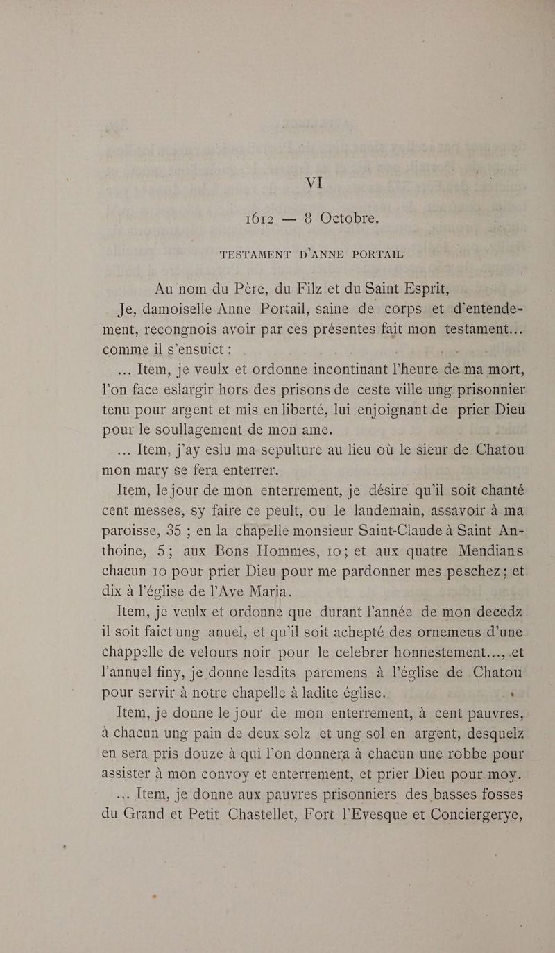 1612 — 8 Octobre. TESTAMENT D'ANNE PORTAIL Au nom du Père, du Filz et du Saint Esprit, Je, damoiselle Anne Portail, saine de corps et d'entende- ment, recongnois avoir par ces RÉÉAS fait mon testament... comme il s’ensuict : . Item, je veulx et ordonne incontinant l'Aeute de ma mort, l’on pes eslargir hors des prisons de ceste ville ung prisonnier tenu pour argent et mis en liberté, lui enjoignant de prier Dieu pour le soullagement de mon ame. . Item, j'ay eslu ma sepulture au lieu où le sieur de Gaine mon mary se fera enterrer. Item, le jour de mon enterrement, je désire qu'il soit chanté cent messes, sy faire ce peult, ou le landemain, assavoir à ma paroisse, 35 ; en la chapelle monsieur Saint-Ciaude à Saint An- thoine, 5; aux Bons Hommes, 10; et aux quatre Mendians chacun 10 pour prier Dieu pour me pardonner mes peschez; et dix à l’église de l’Ave Maria. Item, je veulx et ordonne que durant l’année de mon decedz il soit faict ung anuel, et qu’il soit achepté des ornemens d’une chappelle de velours noir pour le celebrer honnestement…, .et l’annuel finy, je donne lesdits paremens à l’église de Chatou pour servir à notre chapelle à ladite église. 4 Item, je donne le jour de mon enterrement, à cent pauvres, à chacun ung pain de deux soiz et ung sol en argent, desquelz en sera pris douze à qui l’on donnera à chacun une robbe pour assister à mon convoy ct enterrement, ct prier Dieu pour moy. . Item, je donne aux pauvres prisonniers des basses fosses du Grand et Petit Chastellet, Fort l’'Evesque et Conciergerye,