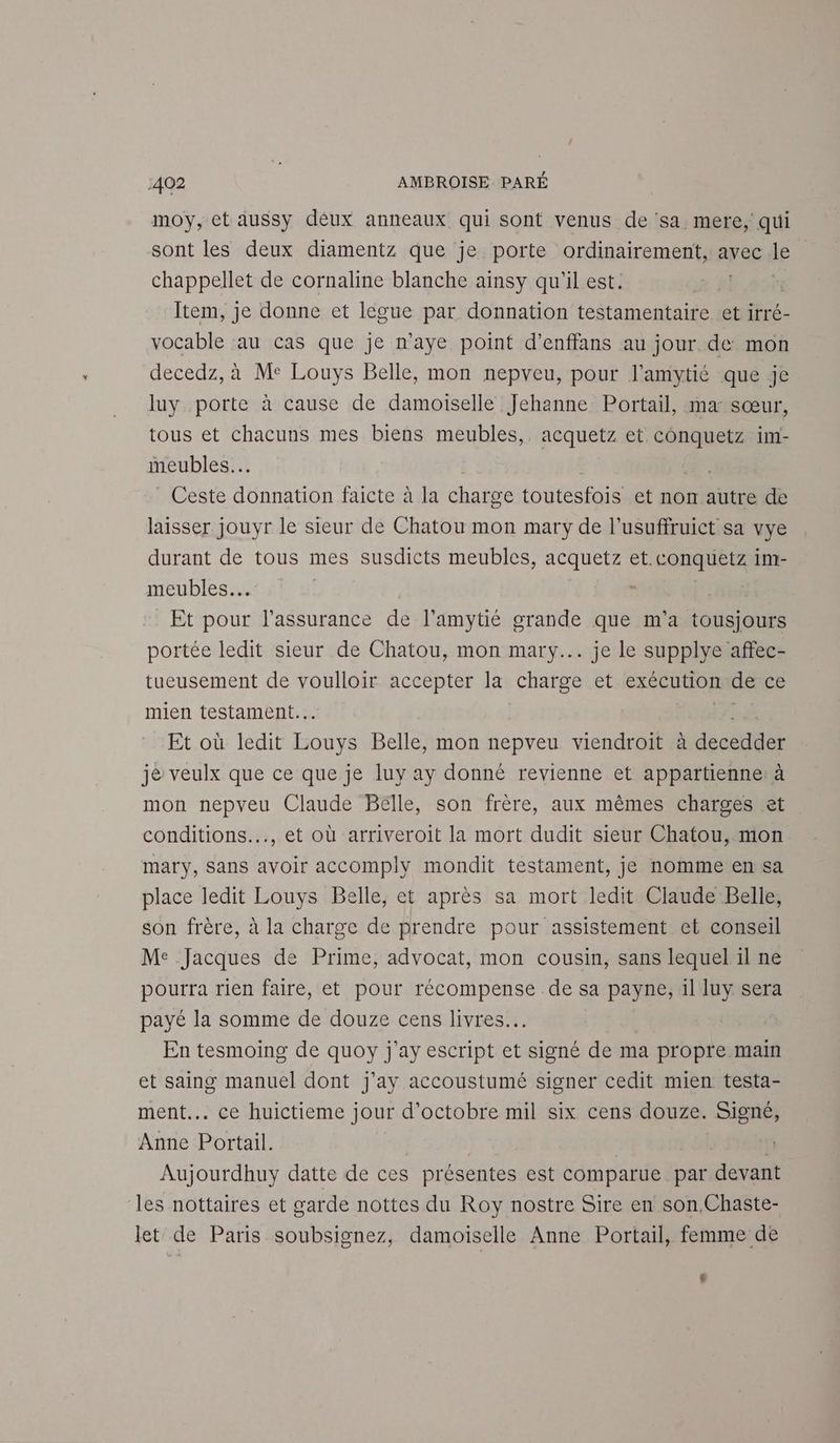 moy, ct aussy déux anneaux qui sont venus de ‘sa mere, qui sont les deux diamentz que je porte ordinairement, avec le chappellet de cornaline blanche ainsy qu'il est. Item, je donne et légue par donnation testamentaire et irré- vocable au cas que je n'aye point d’enffans au jour de mon decedz, à Me Louys Belle, mon nepveu, pour l’amytié que je luy porte à cause de damoiselle Jehanne Portail, ma sœur, tous et chacuns mes biens meubles, acquetz et conquetz im- meubles. Ceste donnation faicte à la charge toutesfois et non autre de laisser jouyr le sieur de Chatou mon mary de l’usuffruict sa vye durant de tous mes susdicts meubles, acquetz et.conquetz im- meubles s | Et pour l'assurance de l’amytié grande que m'a tousjours portée ledit sieur de Chatou, mon mary... je le supplye affec- tueusement de voulloir accepter la charge et exécution de ce mien testament... Et où ledit ue Belle, mon nepveu viendroit à dede je veulx que ce que je luy ay donné revienne et appartienne: à mon nepveu Claude Bélle, son frère, aux mêmes charges et conditions, et où arriveroit la mort dudit sieur Chatou, mon mary, Sans avoir accomply mondit testament, je nomme en sa place ledit Louys Belle, et après sa mort ledit Claude Belle, son frère, à la charge de prendre pour assistement et conseil Me Jacques de Prime, advocat, mon cousin, sans lequel il ne pourra rien faire, et pour récompense de sa payne, il luy sera payé la somme de douze cens livres. | En tesmoing de quoy j'ay escript et signé de ma propre main et saing manuel dont j'ay accoustumé signer cedit mien testa- ment... ce huictieme jour d'octobre mil six cens douze. Signé, Anne Portail. | Aujourdhuy datte de ces présentes est comparue par devant les nottaires et garde nottes du Roy nostre Sire en son.Chaste- let de Paris soubsignez, damoïselle Anne Portail, femme de