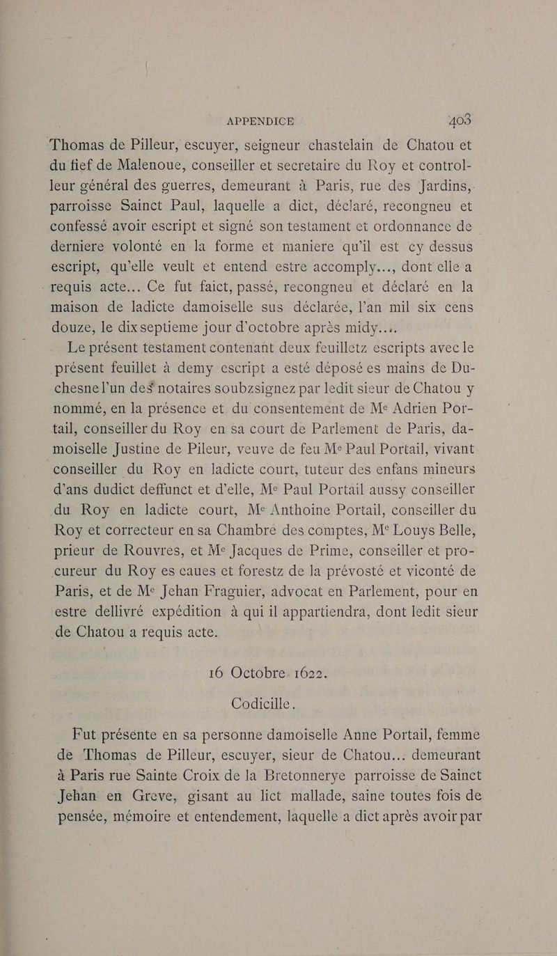 Thomas de Pilleur, escuyer, seigneur chastelain de Chatou et du fief de Malenoue, conseiller et secretaire du Roy et control- leur général des guerres, demeurant à Paris, rue des Jardins, parroisse Sainct Paul, laquelle a dict, déclaré, recongneu et confessé avoir escript et signé son testament et ordonnance de derniere volonté en la forme et maniere qu'il est cy dessus escript, qu’elle veult et entend estre accomply.…., dont elle a requis acte... Ce fut faict, passé, recongneu et déclaré en la maison de ladicte damoiselle sus déclarée, l’an mil six cens douze, le dix septieme jour d'octobre après midy.... Le présent testament contenant deux feuilletz escripts avec le présent feuillet à demy escript a esté déposées mains de Du- chesne l’un deS notaires soubzsignez par ledit sieur de Chatou y nommé, en la présence et du consentement de Me Adrien Por- tail, conseiller du Roy en sa court de Parlement de Paris, da- moiselle Justine de Pileur, veuve de feu Me Paul Portail, vivant conseiller du Roy en ladicte court, tuteur des enfans mineurs d’ans dudict deffunct et d'elle, Me Paul Portail aussy conseiller du Roy en ladicte court, Me Anthoine Portail, conseiller du Roy et correcteur en sa Chambre des comptes, M° Louys Belle, prieur de Rouvres, et Me Jacques de Prime, conseiller et pro- cureur du Roy es caues et forestz de la prévosté et viconté de Paris, et de Me Jehan Fraguier, advocat en Parlement, pour en estre dellivré expédition à qui il appartiendra, dont ledit sieur de Chatou a requis acte. 16 Octobre. 1622. Codicille. Fut présente en sa personne damoiselle Anne Portail, femme de Thomas de Pilleur, escuyer, sieur de Chatou... demeurant à Paris rue Sainte Croix de la Bretonnerye parroisse de Sainct Jehan en Greve, gisant au lict mallade, saine toutes fois de pensée, mémoire et entendement, laquelle a dict après avoir par