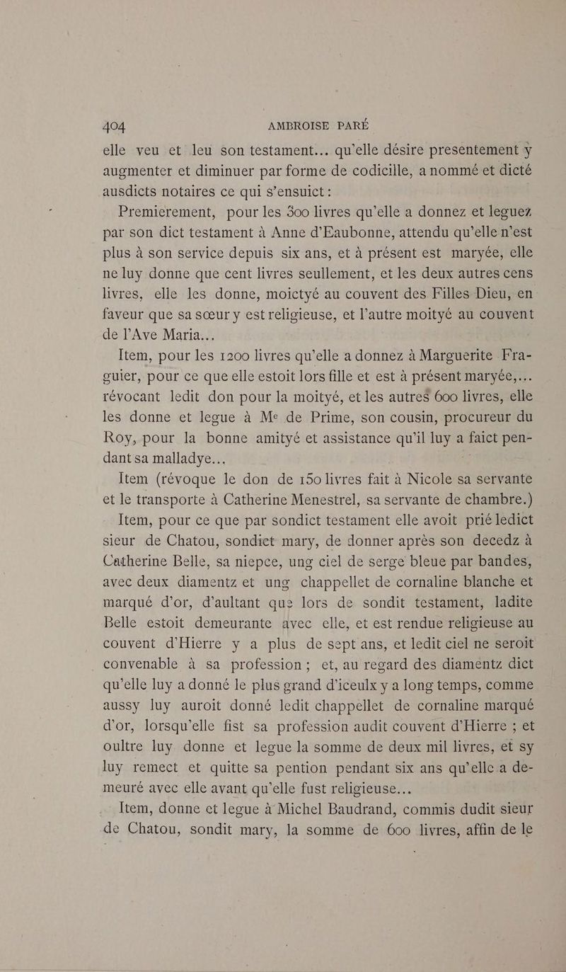 elle veu et leu son testament. qu'elle désire presentement y augmenter et diminuer par forme de codicille, a nommé et dicté ausdicts notaires ce qui S’ensuict : Premierement, pour les 300 livres qu’elle a donnez et leguez par son dict testament à Anne d'Eaubonne, attendu qu’elle n’est plus à son service depuis six ans, et à présent est maryée, elle ne luy donne que cent livres seullement, et les deux autres cens livres, elle les donne, moictyé au couvent des Filles Dieu, en faveur que sa sœur y est religieuse, et l’autre moityé au couvent de l’Ave Maria. Item, pour les 1200 livres qu'elle a donnez à Marguerite Fra- guier, pour ce que elle estoit lors fille et est à présent maryée,… révocant ledit don pour la moityé, et les autreS 600 livres, elle les donne et legue à Me de Prime, son cousin, procureur du Roy, pour la bonne amityé et assistance qu'il per a Pie pen- dant sa malladye.… Îtem (révoque le don de 150 livres fait à Nicole sa servante et le transporte à Catherine Menestrel, sa servante de chambre.) Item, pour ce que par sondict testament elle avoit prié ledict sieur de Chatou, sondict mary, de donner après son decedz à Catherine Belle, sa niepce, ung ciel de serge bleue par bandes, avec deux diamentz et ung chappellet de cornaline blanche et marqué d’or, d'aultant que: lors de sondit testament, ladite Belle estoit demeurante avec elle, et est rendue religieuse au couvent d'Hierre y a plus de sept ans, et ledit ciel ne seroit convenable à sa profession; et, au regard des diamentz dict qu'elle luy a donné le plus grand d’iceulx y a long temps, comme aussy Juy auroit donné ledit chappellet de cornaline marqué d'or, lorsqu'elle fist sa profession audit couvent d'Hierre ; et oultre luy donne et legue la somme de deux mil livres, et sy luy remect et quitte sa pention pendant six ans qu’elle a de- meuré avec elle avant qu’elle fust religieuse. Item, donne et legue à Michel Baudrand, commis dudit sieur de Chatou, sondit mary, la somme de 600 livres, affin de le