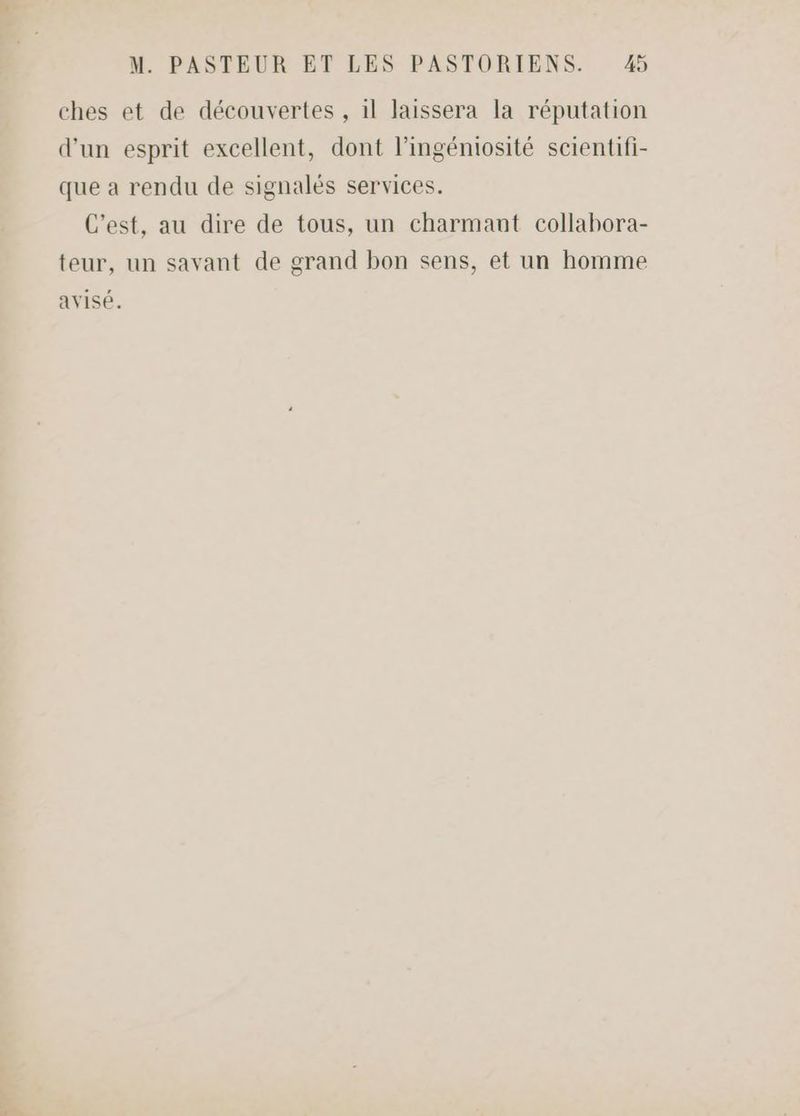 ches et de découvertes , il laissera la réputation d'un esprit excellent, dont l’ingéniosité scientifi- que a rendu de signalés services. C'est, au dire de tous, un charmant collabora- teur, un savant de grand bon sens, et un homme avisé.