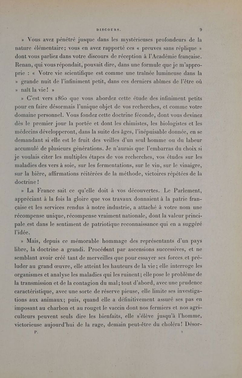 » Vous avez pénétré jusque dans les mystérieuses profondeurs de la nature élémentaire; vous en avez rapporté ces « preuves sans réplique » dont vous parliez dans votre discours de réception à l’Académie française. Renan, qui vous répondait, pouvait dire, dans une formule que je m’appro- prie : « Votre vie scientifique est comme une trainée lumineuse dans la » grande nuit de l’infiniment petit, dans ces derniers abimes de l’être où » naît la vie! » » C’est vers 1860 que vous abordez cette étude des infiniment petits pour en faire désormais l’unique objet de vos recherches, et comme votre domaine personnel. Vous fondez cette doctrine féconde, dont vous devinez dès le premier jour la portée et dont les chimistes, les biologistes et les médecins développeront, dans la suite des âges, l’inépuisable donnée, en se demandant si elle est le fruit des veilles d'un seul homme ou du labeur accumulé de plusieurs générations. Je n'aurais que l'embarras du choix si je voulais citer les multiples étapes de vos recherches, vos études sur les maladies des vers à soie, sur les fermentations, sur le vin, sur le vinaigre, sur la bière, affirmations réitérées de la méthode, victoires répétées de la doctrine ! » La France sait ce qu’elle doit à vos découvertes. Le Parlement, appréciant à la fois la gloire que vos travaux donnaient à la patrie fran- çaise et les services rendus à notre industrie, a attaché à votre nom une récompense unique, récompense vraiment nationale, dont la valeur princi- pale est dans le sentiment de patriotique reconnaissance qui en a suggéré l’idée. » Mais, depuis ce mémorable hommage des représentants d’un pays libre, la doctrine a grandi. Procédant par ascensions successives, et ne semblant avoir créé tant de merveilles que pour essayer ses forces, et pré- luder au grand œuvre, elle atteint les hauteurs de la vie; elle interroge les organismes et analyse les maladies qui les ruinent; elle pose le problème de la transmission et de la contagion du mal; tout d’abord, avec une prudence caractéristique, avec une sorte de réserve pieuse, elle limite ses investiga- tions aux animaux; Puis, quand elle a définitivement assuré ses pas en imposant au charbon et au rouget le vaccin dont nos fermiers et nos agri- culteurs peuvent seuls dire les bienfaits, elle s'élève jusqu’à l’homme, victorieuse aujourd'hui de la rage, demain peut-être du choléra! Désor- 1 + : 2