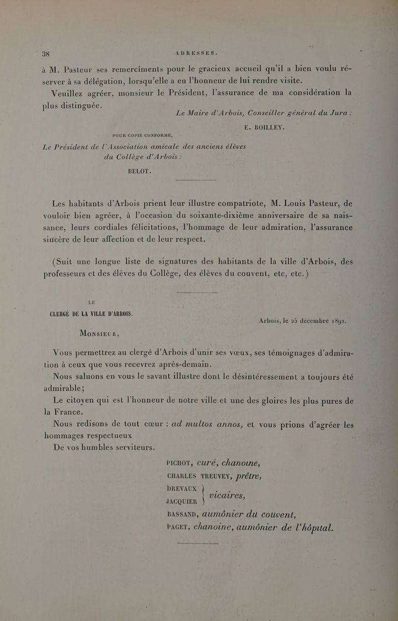 à M. Pasteur ses remerciments pour le gracieux accueil qu'il a bien voulu ré- server à sa délégation, lorsqu'elle a eu l’honneur de lui rendre visite. Veuillez agréer, monsieur le Président, l’assurance de ma considération la plus distinguée. | Le Maire d’'Arbois, Conseiller général du Jura : E. BOILLEY. POUR COPIE CONFORME, Le Président de l'Association amicale des anciens élèves du Collège d’Arbors : BELOT. Les habitants d’Arbois prient leur illustre compatriote, M. Louis Pasteur, de vouloir bien agréer, à l’occasion du soixante-dixième anniversaire de sa nais- sance, leurs cordiales félicitations, l'hommage de leur admiration, l’assurance sincère de leur affection et de leur respect. (Suit une longue liste de signatures des habitants de la ville d’Arbois, des professeurs et des élèves du Collège, des élèves du couvent, etc, etc.) LE CLERGÉ DE LA VILLE D’ARBOIS. Arbois, le 25 décembre 1892. Monsieur, Vous permettrez au clergé d’Arbois d’unir ses vœux, ses témoignages d’admira- tion à ceux que vous recevrez après-demain, Nous saluons en- vous le savant illustre dont le désintéressement a toujours été admirable ; | Le citoyen qui est l'honneur de notre ville et une des gloires les plus pures de la France, Nous redisons de tout cœur : «ad multos annos, et vous prions d’agréer les hommages respectueux De vos humbles serviteurs. PICHOT, curé, chanoine, CHARLES TREUVEY, Drétré, DREVAUX vicaires, JACQUIER BASSAND, aumônier du coüvent, PAGET, chanoine, aumônier de l’Aôpual.