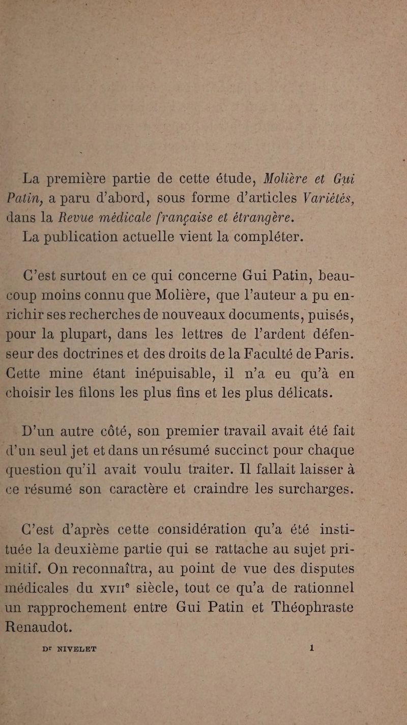 La première partie de cette étude, Molière et Gui Patin, a paru d’abord, sous forme d'articles Variétés, dans la Revue médicale française et étrangère. La publication actuelle vient la compléter. C’est surtout en ce qui concerne Gui Patin, beau- coup moins connu que Molière, que l’auteur a pu en- richir ses recherches de nouveaux documents, puisés, pour la plupart, dans les lettres de l’ardent défen- seur des doctrines et des droits de la Faculté de Paris. Cette mine étant inépuisable, il n’a eu qu'à en choisir les filons les plus fins et les plus délicats. D'un autre côté, son premier travail avait été fait d’un seul jet et dans un résumé succinct pour chaque question qu'il avait voulu traiter. Il fallait laisser à ce résumé son caractère et craindre les surcharges. C'est d’après cette considération qu'a été insti- tuée la deuxième partie qui se rattache au sujet pri- mitif. On reconnaîtra, au point de vue des disputes médicales du xvr° siècle, tout ce qu'a de rationnel un rapprochement entre Gui Patin et Théophraste Renaudot. Dt NIVELET 1