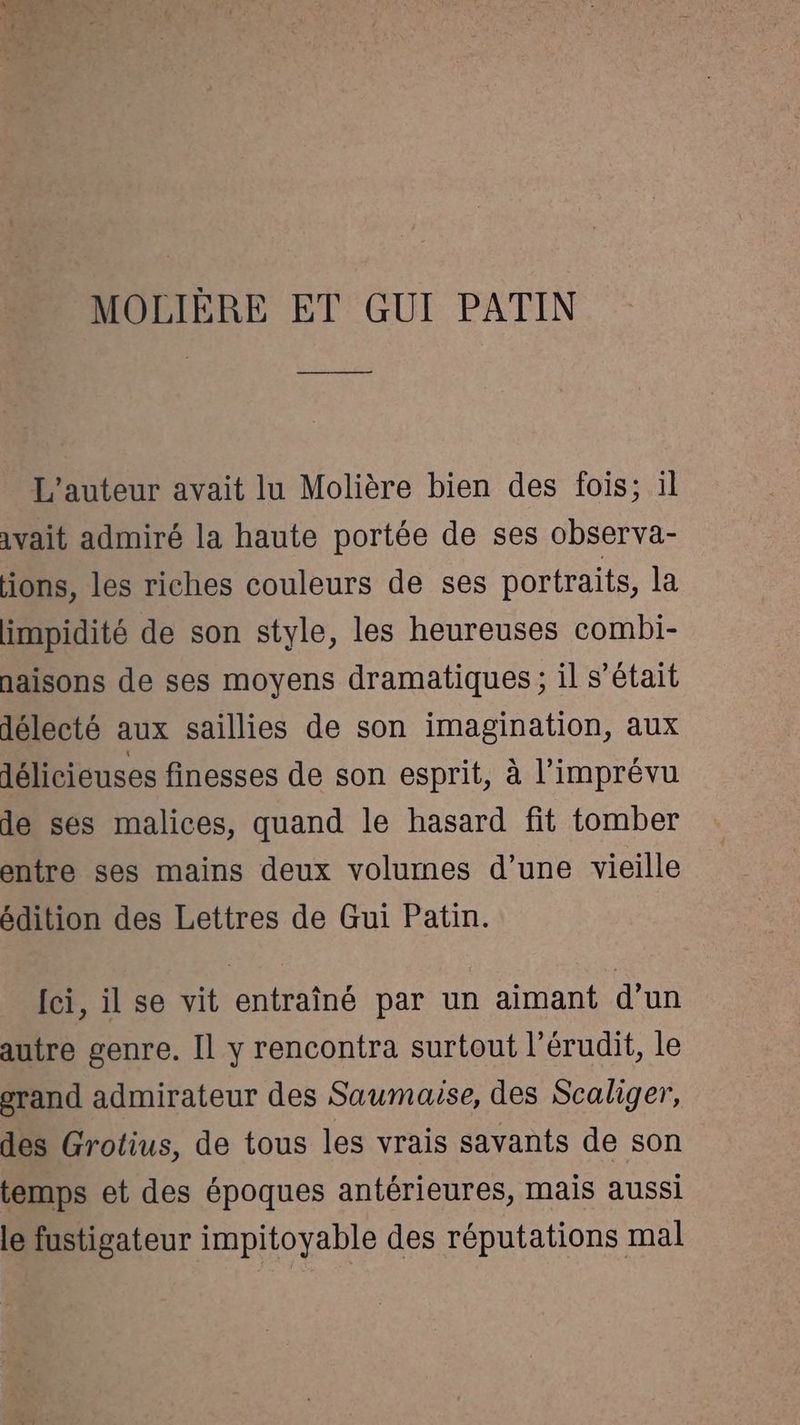 MOLIÈRE ET GUI PATIN ———— L'auteur avait lu Molière bien des fois; il avait admiré la haute portée de ses observa- ions, les riches couleurs de ses portraits, la impidité de son style, les heureuses combi- naisons de ses moyens dramatiques ; il s'était délecté aux saillies de son imagination, aux délicieuses finesses de son esprit, à l’imprévu de ses malices, quand le hasard fit tomber entre ses mains deux volumes d’une vieille édition des Lettres de Gui Patin. [ci, il se vit entraîné par un aimant d’un autre genre. Il y rencontra surtout l’érudit, le srand admirateur des Saumaise, des Scaliger, des Grotius, de tous les vrais savants de son temps et des époques antérieures, mais aussi le fustigateur impitoyable des réputations mal