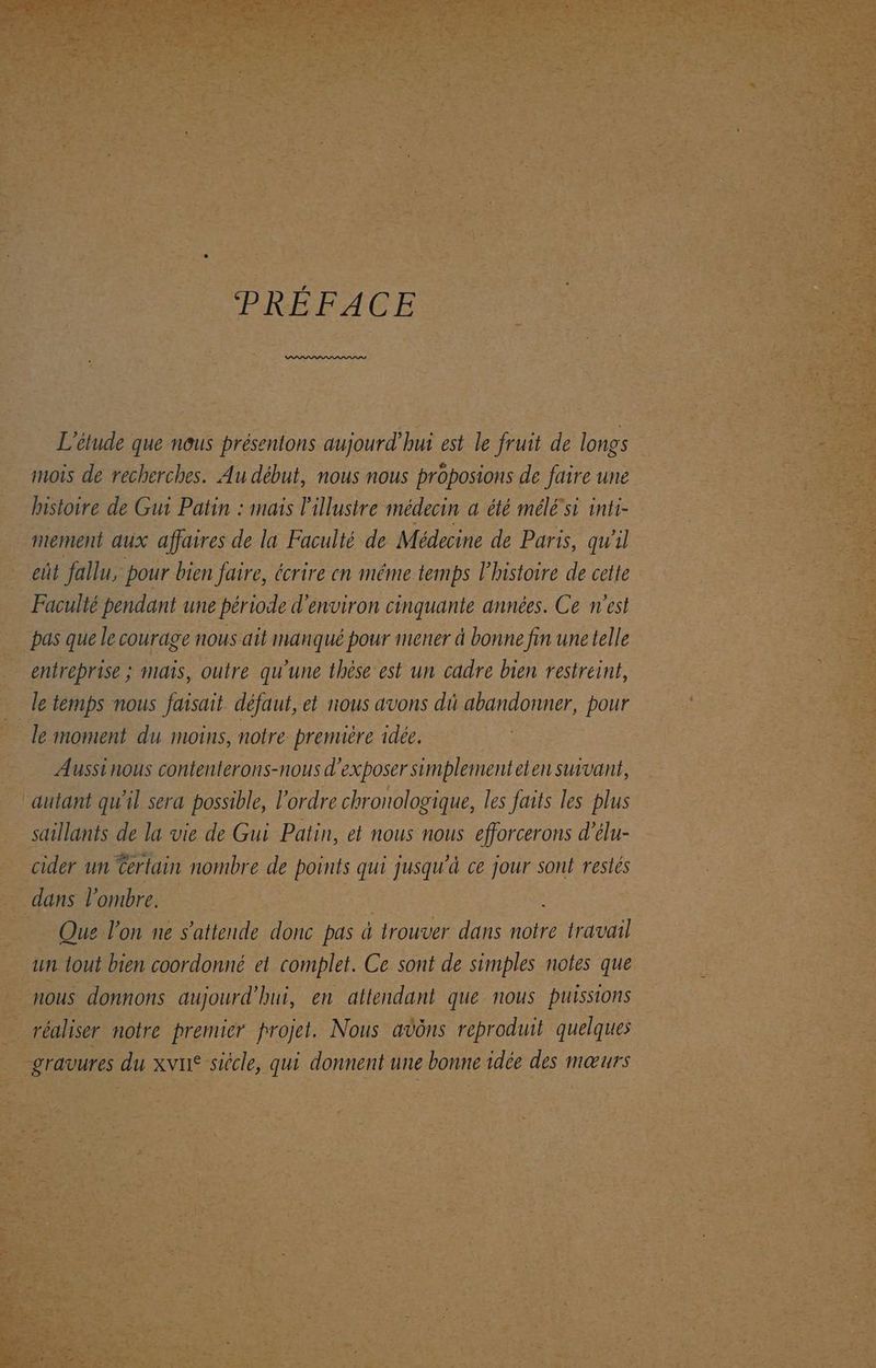 PRÉFACE L'étude que nous présentons aujourd'hui est le fruit de longs Û “mois de recherches. Au début, nous nous proposions de faire une … hisioire de Gui Patin : mais Pillustre médecin a été mélé si inti- . mement aux affaires de la Faculté de Médecine de Paris, quil eût fallu, pour bien Jaire, écrire en même temps l’instoire de cette … Faculté pendant une période d'environ cinquante années. Ce n’est _ pas quelle courage nous ait vue pour mener à bonne fin unetelle Fra MAS, outre qu’une thèse est un cadre bien restreint, _ letemps nous faisait défaut, et nous avons di abandonner, pour ke moment du moins, notre première idée. | : Aussinous contenterons-nous d exposer simplementeten suivant, . autant qu'il sera possible, l' ordre chr onologique, les faits les plus saillants de la vie de Gui Patin, et nous nous efforcerons d'élu- © cider un Certain nombre He Dre de jusqu'à ce js sont restes a dans l'ombre. | k | | = Fe Que l'on ne s'attende D pas à trouver dans travail sr iout bien coordonné et complet. Ce sont de simples notes que os donnons aujourd’ bui, en attendant que nous puissions , réaliser notre premier projet. Nous avôns reproduit quelques