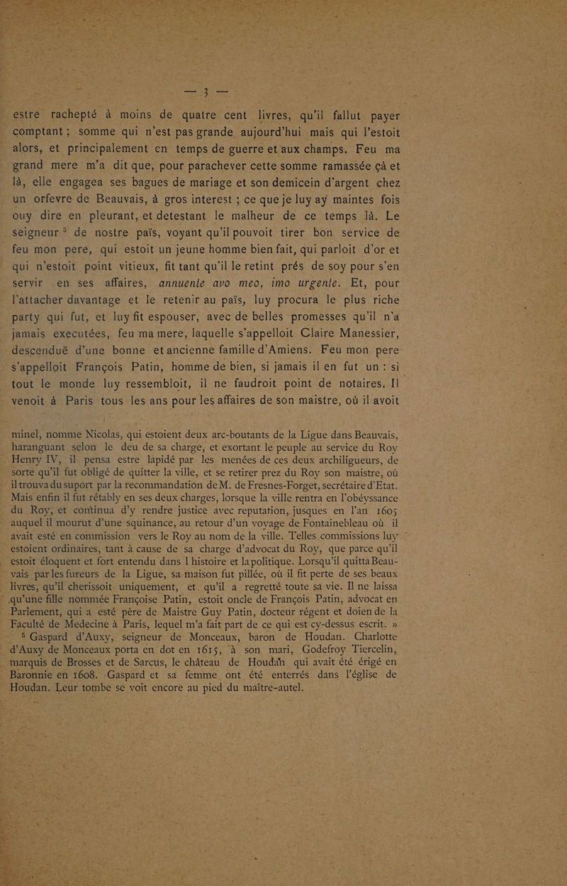 -estre rachepté à moins de quatre cent livres, qu'il fallut payer comptant; somme qui n'est pas grande aujourd'hui mais qui l’estoit alors, et principalement en temps de guerre et aux champs. Feu ma grand mere m'a dit que, pour parachever cette somme ramassée çà et un orfevre de Beauvais, à gros interest ; ce que je luy aÿ maintes fois ouy dire en pleurant, et detestant le malheur de ce temps là. Le Seigneur * de nostre païs, voyant qu'il pouvoit tirer bon service de feu mon pere, qui estoit un jeune homme bien fait, qui parloit d'or et qui n’estoit point vitieux, fit tant qu'il le retint prés de soy pour s’en servir en ses affaires, annuente avo meo, imo urgente. Et, pour l’attacher davantage et le retenir au païs, luy procura le plus riche party qui fut, et luy fit espouser, avec de belles promesses qu'il n’a jamais executées, feu ma mere, laquelle s'appelloit Claire Manessier, descenduë d’une bonne et ancienne famille d'Amiens. Feu mon pere tout le monde Iuy ressembloit, il ne faudroit point de notaires. Il venoit à Paris tous les ans pour les affaires de son maistre, où il avoit minel, nomme Nicolas, qui estoient deux arc-boutants de la Ligue dans Beauvais, haranguant selon le deu de sa charge, et exortant le peuple au service du Roy Henry IV, il pensa estre lapidé par les menées de ces deux archiligueurs, de sorte qu’il fut obligé de quitter la ville, et se retirer prez du Roy son maistre, où iltrouva du suport par la recommandation de M. de Fresnes-Forget, secrétaire d'Etat. Mais enfin il fut rétably en ses deux charges, lorsque la ville rentra en l’obéyssance du Roy, et continua d’y rendre justice avec reputation, jusques en l'an 1605 auquel il mourut d’une squinance, au retour d’un voyage de Fontainebleau où il _ estoient ordinaires, tant à cause de sa charge d’advocat du Roy, que parce qu'il . estoit éloquent et fort entendu dans l'histoire et la politique. Lorsqu'il quitta Beau- - vais parles fureurs de la Ligue, sa maison fut pillée, où il fit perte de ses beaux livres, qu’il cherissoit uniquement, et qu’il a regretté toute sa vie. Il ne laissa qu'une fille nommée Françoise Patin, estoit oncle de François Patin, advocat en Parlement, qui a esté père de Maistre Guy Patin, docteur régent et doien de la Faculté de Medecine à Paris, lequel m'a fait part de ce qui est cy-dessus escrit. » - 5 Gaspard d’Auxy, seigneur de Monceaux, baron de Houdan. Charlotte d’Auxy de Monceaux porta en dot en 1615, à son mari, Godefroy Tiercelin, _ marquis de Brosses et de Sarcus, le château de Houdah qui avait été érigé en _ Baronnie en 1608. Gaspard et sa femme ont été enterrés dans l’église de - Houdan. Leur tombe se voit encore au pied du maïître-autel.