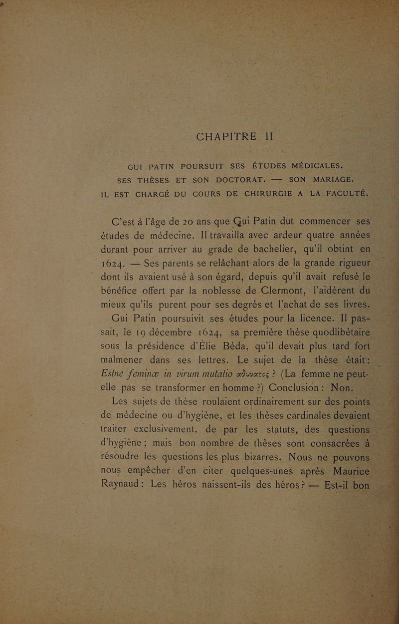 CHAPITRE 11. “ + ke _— ï! | be h ‘# GUI PATIN POURSUIT SES ÉTUDES MÉDICALES. LANCE br Le SES THÈSES ET SON DOCTORAT. — SON. MARIAGE. S IL EST CHARGÉ DU COURS DE CHIRURGIE A LA. FACULTÉ. 7 j = ’ LÉ ? a ”: Fe Fan ge Le CrEDE Re &amp;- 2 ke C'est à l’âge de 20 ans que Gui Patin au commencer ses études de médecine. Il travailla avec ardeur se Hu bénéfice offert par la 10H de Clans mieux qu as oi pour ses ie et l'achat de: ses “lv Esine feminæ in virum mutatio cr sn por elle pas se transformer en homme : ?) Conclusion : Les sujets de thèse roulaient ordinairement sur d Le médecine ou d’ Re et el thèses crie