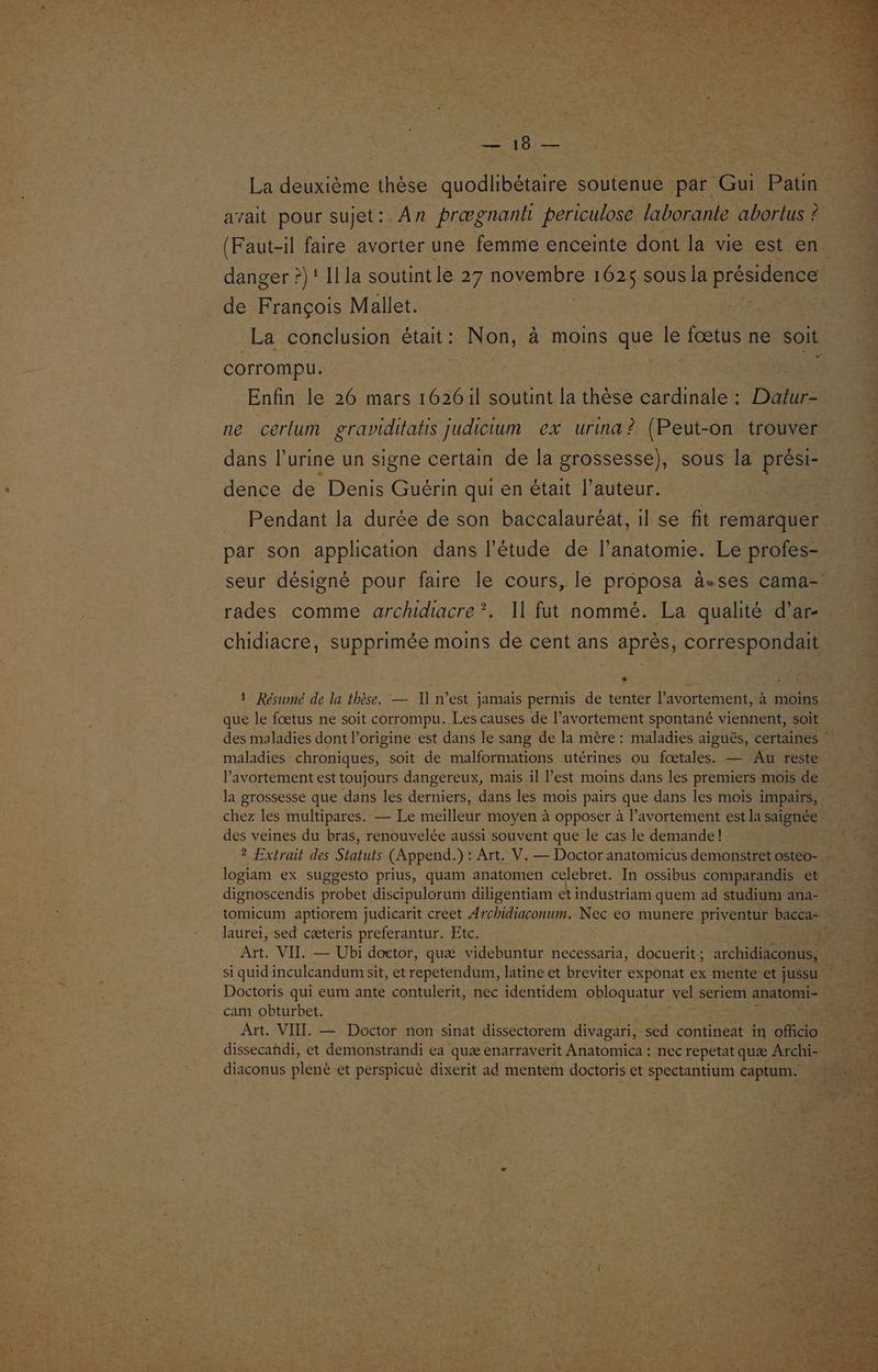 1e TO EE La deuxième thèse quodlibétaire soutenue par Gui Patin avait pour sujet:. An prægnank periculose laborante abortus ? (Faut-il faire avorter une femme enceinte dont la vie est en danger ?)! Il la soutint le 27 ROUE 1625 sous la présidence de François Mallet. | corrompu. Enfin le 26 mars 1626il soutint la thèse cardinale : De ne cerlum graviditatis Judicium ex urind ? (Peut-on trouver dence de Denis Guérin qui en était l’auteur. | _ Pendant la durée de son baccalauréat, il se fit remarquer par son application dans l'étude de l'anatomie. Le profes- rades comme archidacre?. Il fut nommé. La qualité d’ar- LE] 1 Résumé de la thèse. — Il n’est jamais permis de tenter l'avortement, à moins que le fœtus ne soit corrompu. Les causes de l'avortement spontané viennent, soit maladies: chroniques, soit de malformations utérines ou fœtales. — Au reste l'avortement est toujours dangereux, mais il est moins dans les premiers mois de la grossesse que dans les derniers, dans les mois pairs que dans les mois impairs, chez les multipares. — Le meilleur moyen à opposer à l’avortement est la saignée des veines du bras, renouvelée aussi souvent que le cas le demande! logiam ex suggesto prius, quam anatomen celebret. In ossibus comparandis et laurei, sed cæteris preferantur. Etc. AE. VIT. — Ubi doctor, quæ videbuntur necessaria, es archidiaconus, Doctoris qui eum ante contulerit, nec identidem obloquatur vel seriem anatomi- cam obturbet. Art. VIIL — Doctor non sinat dissectorem divagari, sed contineat in officio dissecahdi, et demonstrandi ea quæ enarraverit Anatomica : nec repetat quæ Archi- diaconus plené et perspicuè dixerit ad mentem doctoris et spectantium captum.