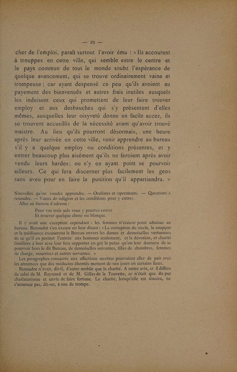 À x ne EX ME QUE A ne ES de EDR ES PER AE RME ! Le 29 — ‘cher de l'emploi, paraît surtout l'avoir ému : «Ils accoufent à trouppes en cette ville, qui semble estre le centre et le pays commun de tout le monde soubz l'espérance de quelque avancement, qui se trouve ordinairement vaine et trompeuse ; car ayant despensé ce peu qu'ils avoient au payement des bienvenuës et autres frais inutiles ausquels les induisent ceux qui promettent de leur faire trouver employ et aux desbauches qui s'y présentent d’elles mêmes, ausquelles leur oisyveté donne un facile accez, ils se trouvent accueillis de la nécessité avant qu’avoir trouvé maistre. Au lieu qu'ils pourront désormais, une heure après leur arrivée en cette ville, venir apprendre au bureau s'il y a quelque employ ou conditions présentes, et y entrer beaucoup plus aisément qu'ils ne feroient aprés avoir vendu leurs hardes: ou n'y en ayant point se pourvoir ailleurs. Ce qui fera discerner plus facilement les gens sans aveu pour en faire la punition qu'il appartiendra. » Nouvelles qu’on voudra apprendre. — Oculistes et operateurs. — Questions à resoudre. — Vœux de religion et les conditions pour y entrer. Allez au bureau d'adresse : Pour vos trois sols vous y pourrez entrer Et trouver quelque chose ou blanque. Il y avait une exception cependant : les femmes m’étaient point admises au bureau. Renaudot s’en excuse en leur disant : «La corruption du siecle, le soupçon et la médisance excuseront le Bureau envers les dames et demoiselles vertueuses de ce qu’il en permet l'entrée aux hommes seulement, et la dévotion, et charité familière à leur sexe leur fera supporter en gré la peine qu’on leur donnera de se pourvoir hors le dit Bureau, de demoiselles suivantes, filles de chambres, femmes de charge, nourrices et autres servantes. » Les paragraphes consacrés aux affections secrètes pourraient aller de pair avec les annonces que des médecins éhontés mettent de nos jours en certains lieux. Renaudot n’avait, dit-il, d’autre mobile que la charité. À notre avis, et il diffère de celui de M. Raynaud et de M. Gilles de la Tourette, ce n’était que du pur charlatanisme et envie de faire fortune. La charité, lorsqu'elle est sincère, ne s’annonce pas, dit-on, à son de trompe.