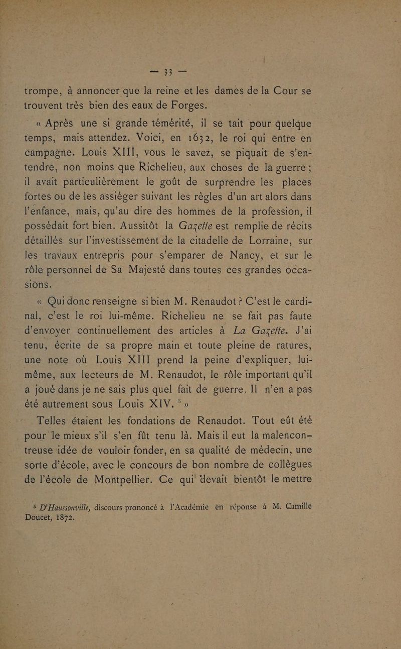 as où 74 “c ss vo. es 2 3; — trompe, à annoncer que la reine et les dames de la Cour se trouvent très bien des eaux de Forges. « Après une si grande témérité, il se tait pour quelque temps, mais attendez. Voici, en 1632, le roi qui entre en campagne. Louis XIIT, vous le savez, se piquait de s’en- tendre, non moins que Richelieu, aux choses de la guerre; il avait particulièrement le goût de surprendre les places fortes ou de les assièger suivant les règles d’un art alors dans l'enfance, mais, qu’au dire des hommes de la profession, il possédait fort bien. Aussitôt la Gazetle est remplie de récits détaillés sur l'investissement de la citadelle de Lorraine, sur les travaux entrepris pour s'emparer de Nancy, et sur le rôle personnel de Sa Majesté dans toutes ces grandes occa- sions. « Qui donc renseigne si bien M. Renaudot ? C’est le cardi- nal, c'est le roi lui-même. Richelieu ne se fait pas faute d'envoyer continuellement des articles à La Gazette. J’a tenu, écrite de sa propre main et toute pleine de ratures, une note où Louis XIII prend la peine d'expliquer, lut- même, aux lecteurs de M. Renaudot, le rôle important qu'il a joué dans je ne sais plus quel fait de guerre. Il n’en a pas été autrement sous Louis XIV, ‘» Telles étaient les fondations de Renaudot. Tout eût èté pour le mieux s’il s'en fût tenu là. Mais il eut la malencon- treuse idée de vouloir fonder, en sa qualité de médecin, une sorte d'école, avec le concours de bon nombre de collègues de l'école de Montpellier. Ce qui devait bientôt le mettre # D'Haussonvill, discours prononcé à l’Académie en réponse à M. Camille Doucet, 1872.