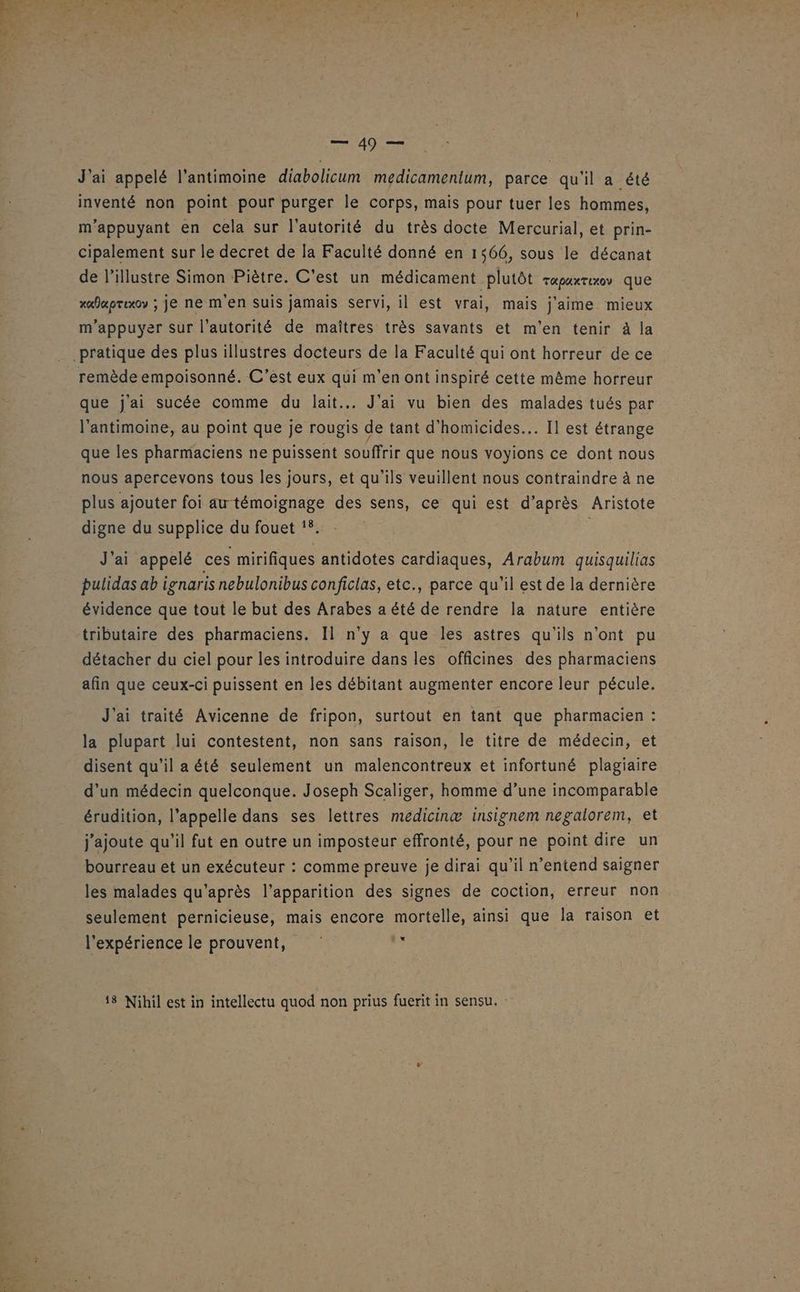 J'ai appelé l’antimoine diabolicum medicamentum, parce qu'il a été inventé non point pour purger le corps, mais pour tuer les hommes, m'appuyant en cela sur l'autorité du très docte Mercurial, et prin- cipalement sur le decret de la Faculté donné en 1566, sous le décanat de l’illustre Simon Piètre. C’est un médicament plutôt rapaxrexo que xafaoruxoy ; je ne m'en suis jamais servi, il est vrai, mais j'aime. mieux m’appuyer sur l'autorité de maîtres très savants et m'en tenir à la remède empoisonné. C’est eux qui m'en ont inspiré cette même horreur que j'ai sucée comme du lait... J'ai vu bien des malades tués par l’antimoine, au point que je rougis de tant d'homicides.. Il est étrange que les pharmaciens ne puissent souffrir que nous voyions ce dont nous nous apercevons tous les jours, et qu'ils veuillent nous contraindre à ne plus ajouter foi au témoignage des sens, ce qui est d’après Aristote digne du supplice du fouet !8. J'ai appelé ces mirifiques antidotes cardiaques, Arabum quisquilias pulidas ab ienaris nebulonibus conficlas, etc., parce qu'il est de la dernière évidence que tout le but des Arabes a été de rendre la nature entière tributaire des pharmaciens. Il n’y a que les astres qu'ils n'ont pu détacher du ciel pour les introduire dans les officines des pharmaciens afin que ceux-ci puissent en les débitant augmenter encore leur pécule. J'ai traité Avicenne de fripon, surtout en tant que pharmacien : la plupart lui contestent, non sans raison, le titre de médecin, et disent qu'il a été seulement un malencontreux et infortuné plagiaire d'un médecin quelconque. Joseph Scaliger, homme d’une incomparable érudition, l'appelle dans ses lettres medicinæ insignem negalorem, et j'ajoute qu'il fut en outre un imposteur effronté, pour ne point dire un bourreau et un exécuteur : comme preuve je dirai qu’il n'entend saigner les malades qu'après l'apparition des signes de coction, erreur non seulement pernicieuse, mais encore mortelle, ainsi que la raison et l'expérience le prouvent, à 18 Nihil est in intellectu quod non prius fuerit in sensu. :