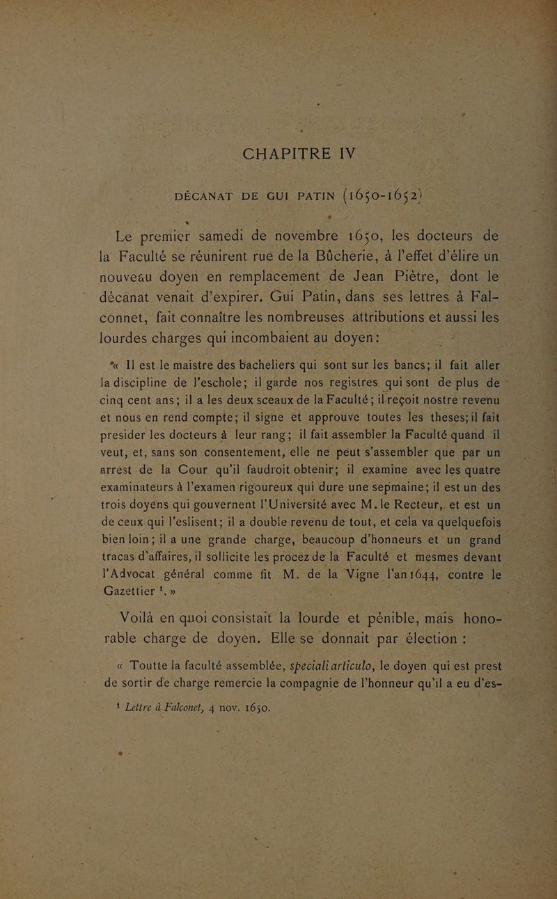 CHAPITRE IV DÉCANAT .DE GUI PATIN (1650-1652) Le premier samedi de novembre 1650, les docteurs de la Faculté se réunirent rue de la Bûcherie, à l'effet d’élire un nouveau doyen en remplacement de Jean Piètre, dont le décanat venait d'expirer. Gui Patin, dans ses lettres à Fal- connet, fait connaître les nombreuses attributions et aussi les lourdes charges qui incombaient au doyen: “ Il est le maistre des bacheliers qui sont sur les bancs; il fait aller la discipline de l’eschole; il garde nos registres quisont de plus de - cinq cent ans; il a les deux sceaux de la Faculté; ilreçoit nostre revenu et nous en rend compte; il signe et approuve toutes les theses;il fait presider les docteurs à leur rang; il fait assembler la Faculté quand il veut, et, sans son consentement, elle ne peut s’assembler que par un arrest de la Cour qu'il faudroit obtenir; il examine avec les quatre examinateurs à l'examen rigoureux qui dure une sepmaine; il est un des trois doyéns qui gouvernent l'Université avec M. le Recteur, et est un de ceux qui l’eslisent; il a double revenu de tout, et cela va quelquefois bien loin; il a une grande charge, beaucoup d’honneurs et un grand tracas d'affaires, il sollicite les procez de la Faculté et mesmes devant l’Advocat. général comme fit M. de la Vigne l'an1644, contre le Gazettier !.» Voilà en quoi consistait la lourde et pénible, mais hono- rable charge de doyen. Elle se donnait par élection : « Toutte la faculté assemblée, speciali articulo, le doyen qui est prest de sortir de charge remercie la compagnie de l'honneur qu'il a eu d’es-