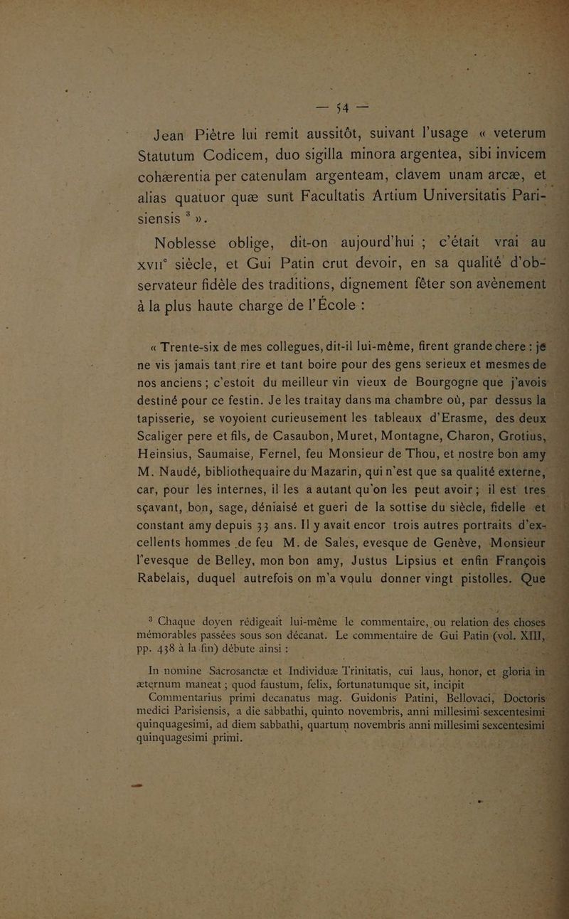 | 7 en | 4 Jean Piètre lui remit aussitôt, suivant l'usage « veterum Statutum Codicem, duo sigilla minora argentea, sibi invicem. à cohærentia per catenulam argenteam, clavem unam arcæ, et. alias no quæ sunt Facultatis Artium Universitatis Pari= 4 siensis * | hi Noblesse oblige, dit-on aujourd'hui; c était vrai au . xvii siècle, et Gui Patin crut devoir, en sa qualité” d'ob=. È servateur fidèle des traditions, dignement fêter son avènement D à la plus haute charge de l’École : + , ù « Trente-six de mes collegues, dit-il lui-même, firent grande here 1e ne vis jamais tant rire et tant boire pour des gens serieux et mesmes de nos anciens ; c'estoit du meilleur vin vieux de Bourgogne que j'avois # 4 destiné pour ce festin. Je les traitay dans ma chambre où, par dessus la - tapisserie, se voyoient curieusement les tableaux d'Erasme, des See Scaliger pere et fils, de Casaubon, Muret, Montagne, Charon, Grotius, D Heinsius, Saumaise, Fernel, feu Monsieur de Thou, et nostre bon my à M. Naudé, bibliothequaire du Mazarin, qui n'est que sa qualité REA + | car, pour les internes, il les a autant qu'on les peut avoir; il est tres sçavant, bon, sage, déniaisé et gueri de la sottise du siècle, fdelle. et. constant amy depuis 33 ans. Il y avait encor trois autres portraits. d’ ex-. Ë cellents hommes de feu M. de Sales, evesque de Genève, Monsieur l'evesque de Belley, mon bon it Justus Lipsius et enfin François Rabelais, duquel autrefois on m'a voulu donner vingt pistolles. Que 3 Chaque doy en rédigeait lui-même le commentaire, ou relation des AE à mémorables passées sous son décanat. Le commentaire de Gui Patin- (ol. XII, à pp. 438 à la.fin) débute ainsi : ; In nomine Sacrosanctæ et Individuæ Tone, cui aus, honor, et glori æternum maneat ; ; quod faustum, felix, fortunatumque sit, incipit A Commentarius primi decanatus mag. Guidonis Patini, Bellovaci, Doctoris … medici Parisiensis, a die sabbathi, quinto novembris, anni millesiti- sexcentesimi quinquagesimi, ad diem sabbathi, quartum novembris 2 anni mil sexcentesi mi F. Pt primi. je