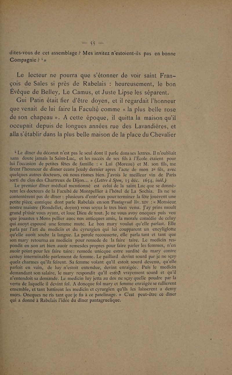 dites-vous de cet assemblage ? Mes invitez n'estoient-ils pas en bonne : Compagnie ? ‘» Le lecteur ne pourra que s'étonner de voir saint Fran- çois de Sales si près de Rabelais : heureusement, le bon Évêque de Belley, Le Camus, et Juste Lipse les séparent. Gui Patin était fier d’être doyen, et il regardait l'honneur que venait de lui faire la Faculté comme « la plus belle rose de son chapeau ». À cette époque, il quitta la maison qu'il alla s'établir dans la plus belle maison de la place du Chevalier * Le dîner du décanat n’est pas le seul dont il parle dans ses lettres. Il n’oubliait sans doute jamais la Saint-Luc, et les succès de ses fils à l’École. étaient pour lui l’occasion de petites fêtes de famille : « Lui (Moreau) et M. son fils, me firent l'honneur de disner ceans Jeudy dernier apres l’acte de mon 2e fils, avec quelques autres docteurs, où nous rismes bien. J'avois le meilleur vin de Paris sorti du clos des Chartreux de Dijon. » (Lettre à Spon, 15 déc. 1654, inéd.) Le premier dîner médical mentionné est celui de la saint Luc que se donné- rent les docteurs de la Faculté de Montpellier à l'hôtel de La Sochia. Ils ne se contentèrent pas de diner : plusieurs d’entr'eux pour terminer la fête jouèrent une petite pièce, comique dont parle Rabelais en son Pantagruel liv.xiv .: « Monsieur. grand plaisir vous ayant, et loue Dieu de tout. Je ne vous avoy oncques puis veu que jouastes 1 Mons pellier auec nos anticques amis, la morale comédie de celuy qui auoyt espousé une femme mute. Le bon mary voulut qu’elle parlast. Elle parla par l’art du medicin et du cyrurgien qui lui coupparent un encyliglotte qu’elle auoit soubz la langue. La parole recouuerte, elle parla tant et tant que pondit en son art bien auoir remesdes propres pour faire parler les femmes, n’en cestuy interminable parlement de femme. Le paillard devint sourd par je ne sçay quelz charmes qu’ilz feirent. Sa femme voiant qu’il estoit sourd devenu, qu’elle n’entendoit sa demande. Le medicin luy jetta au dos ne sçay quelle poudre par la vertu de laquelle il devint fol. À doncque fol mary et femme enraigée se rallierent ensemble, et tant battirent les medicin et cyrurgien qu'ils les laisserent a demy mors. Oncques ne ris tant que je fis à ce patelinage. » C’est peut-être ce diner qui a donné à Rabelais l’idée du dîner pantagruelique.