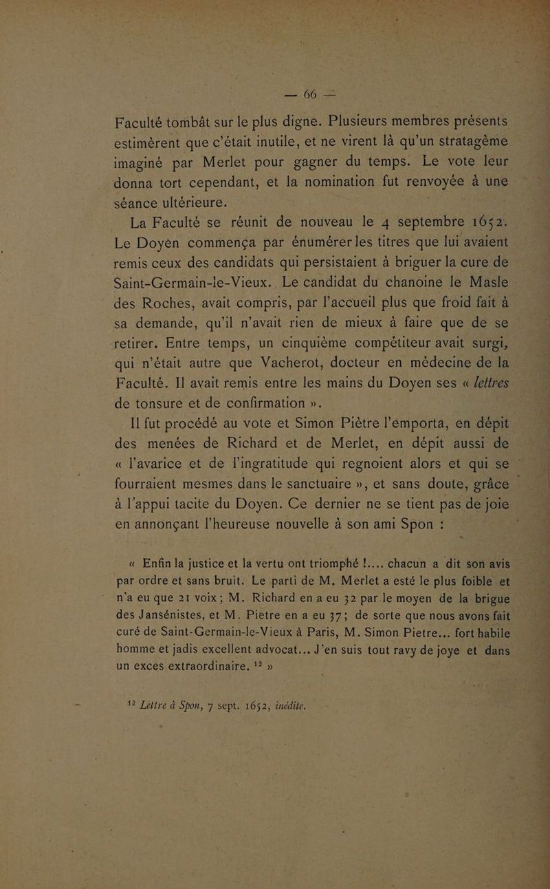 O0 Faculté tombât sur le plus digne. Plusieurs membres présents estimèrent que c'était inutile, et ne virent là qu’un stratagème imaginé par Merlet pour gagner du temps. Le vote leur donna tort cependant, et la nomination fut renvoyée à une séance ultérieure. | | La Faculté se réunit de nouveau le 4 septembre 1652. Le Doyèn commença par énumérerles titres que lui avaient remis ceux des candidats qui persistaient à briguer la cure de des Roches, avait compris, par l'accueil plus que froid fait à sa demande, qu’il n’avait rien de mieux à faire que de se retirer. Entre temps, un cinquième compétiteur avait surgi, qui n’était autre que Vacherot, docteur en médecine de la de tonsure et de confirmation ». des menées de Richard et de Merlet, en dépit aussi de « l’avarice et de l'ingratitude qui regnoient alors et qui se à l'appui tacite du Doyen. Ce dernier ne se tient pas de joie en annonçant l'heureuse nouvelle à son ami Spon : « Enfin la justice et la vertu ont triomphé !.... chacun a dit son avis par ordre et sans bruit. Le parti de M. Merlet a esté le plus foible et n'a eu que 21 voix; M. Richard en a eu 32 par le moyen de la brigue des Jansénistes, et M. Pietre en a eu 37; de sorte que nous avons fait curé de Saint-Germain-le-Vieux à Paris, M. Simon Pietre… fort habile homme et jadis excellent advocat... J'en suis tout ravy de joye et dans un exces extraordinaire, !? » 12 Lettre à Spon, 7 sept. 1652, inédite.