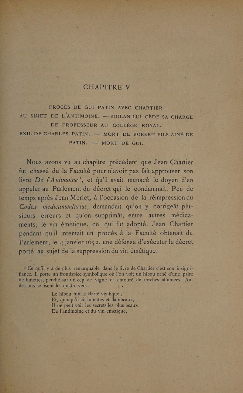 PROCÈS DE GUI PATIN AVEC CHARTIER AU. SUJET DE L'ANTIMOINE. —- RIOLAN LUI CÈDE SA CHARGE DE PROFESSEUR AU COLLÈGE ROYAL. EXIL DE CHARLES PATIN. — MORT DE ROBERT FILS AINÉ DE PATIN: —= MORT. DE GUI. Nous avons vu au chapitre précédent que Jean Chartier fut chassé de la Faculté pour n’avoir pas fait approuver son livre De l’Antimoine”, et qu'il avait menacé le doyen d'en appeler au Parlement du décret qui le condamnait. Peu de temps après Jean Merlet, à l'occasion de la réimpression du Codex medicamentarius, demandait qu'on y corrigeât plu- sieurs erreurs et qu’on supprimât, entre autres médica- ments, le vin émétique, ce qui fut adopté. Jean Chartier pendant qu'il intentait un procès à la Faculté obtenait du Parlement, le 4 janvier 1652, une défense d’exécuter le décret porté au sujet de la suppression du vin émétique. 1 Ce qu’il y a de plus remarquable dans le livre de Chartier c’est son insigni- de lunettes, perché sur un cep de vigne et entouré de torches allumées. Au- dessous se lisent les quatre vers : “ Le hibou fuit la clarté vivifique ; « Et, quoiqu'il ait lunettes et flambeaux, Il ne peut voir les secrets les plus beaux De l’antimoine et du vin emetique.